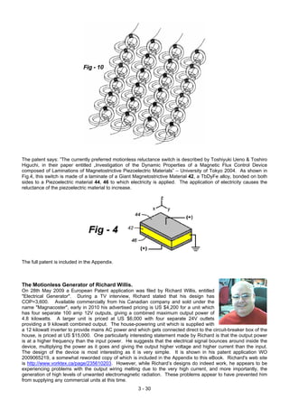 The patent says: ”The currently preferred motionless reluctance switch is described by Toshiyuki Ueno & Toshiro
Higuchi, in their paper entitled „Investigation of the Dynamic Properties of a Magnetic Flux Control Device
composed of Laminations of Magnetostrictive Piezoelectric Materials” – University of Tokyo 2004. As shown in
Fig.4, this switch is made of a laminate of a Giant Magnetostrictive Material 42, a TbDyFe alloy, bonded on both
sides to a Piezoelectric material 44, 46 to which electricity is applied. The application of electricity causes the
reluctance of the piezoelectric material to increase.
The full patent is included in the Appendix.
The Motionless Generator of Richard Willis.
On 28th May 2009 a European Patent application was filed by Richard Willis, entitled
"Electrical Generator". During a TV interview, Richard stated that his design has
COP=3,600. Available commercially from his Canadian company and sold under the
name "Magnacoster", early in 2010 his advertised pricing is US $4,200 for a unit which
has four separate 100 amp 12V outputs, giving a combined maximum output power of
4.8 kilowatts. A larger unit is priced at US $6,000 with four separate 24V outlets
providing a 9 kilowatt combined output. The house-powering unit which is supplied with
a 12 kilowatt inverter to provide mains AC power and which gets connected direct to the circuit-breaker box of the
house, is priced at US $15,000. One particularly interesting statement made by Richard is that the output power
is at a higher frequency than the input power. He suggests that the electrical signal bounces around inside the
device, multiplying the power as it goes and giving the output higher voltage and higher current than the input.
The design of the device is most interesting as it is very simple. It is shown in his patent application WO
2009065219, a somewhat reworded copy of which is included in the Appendix to this eBook. Richard's web site
is http://www.vorktex.ca/page/235610203. However, while Richard’s designs do indeed work, he appears to be
experiencing problems with the output wiring melting due to the very high current, and more importantly, the
generation of high levels of unwanted electromagnetic radiation. These problems appear to have prevented him
from supplying any commercial units at this time.
3 - 30
 