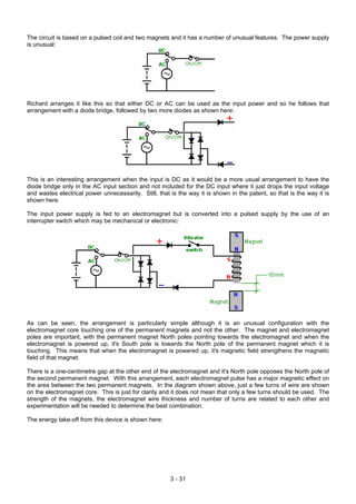 The circuit is based on a pulsed coil and two magnets and it has a number of unusual features. The power supply
is unusual:
Richard arranges it like this so that either DC or AC can be used as the input power and so he follows that
arrangement with a diode bridge, followed by two more diodes as shown here:
This is an interesting arrangement when the input is DC as it would be a more usual arrangement to have the
diode bridge only in the AC input section and not included for the DC input where it just drops the input voltage
and wastes electrical power unnecessarily. Still, that is the way it is shown in the patent, so that is the way it is
shown here.
The input power supply is fed to an electromagnet but is converted into a pulsed supply by the use of an
interrupter switch which may be mechanical or electronic:
As can be seen, the arrangement is particularly simple although it is an unusual configuration with the
electromagnet core touching one of the permanent magnets and not the other. The magnet and electromagnet
poles are important, with the permanent magnet North poles pointing towards the electromagnet and when the
electromagnet is powered up, it's South pole is towards the North pole of the permanent magnet which it is
touching. This means that when the electromagnet is powered up, it's magnetic field strengthens the magnetic
field of that magnet.
There is a one-centimetre gap at the other end of the electromagnet and it's North pole opposes the North pole of
the second permanent magnet. With this arrangement, each electromagnet pulse has a major magnetic effect on
the area between the two permanent magnets. In the diagram shown above, just a few turns of wire are shown
on the electromagnet core. This is just for clarity and it does not mean that only a few turns should be used. The
strength of the magnets, the electromagnet wire thickness and number of turns are related to each other and
experimentation will be needed to determine the best combination.
The energy take-off from this device is shown here:
3 - 31
 