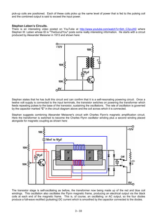 pick-up coils are positioned. Each of these coils picks up the same level of power that is fed to the pulsing coil
and the combined output is said to exceed the input power.
Stephan Leben’s Circuits.
There is an interesting video posted on YouTube at http://www.youtube.com/watch?v=9zh_C3yvJH0 where
Stephan W. Leben whose ID is "TheGuru2You" posts some really interesting information. He starts with a circuit
produced by Alexander Meissner in 1913 and shown here:
Stephan states that he has built this circuit and can confirm that it is a self-resonating powering circuit. Once a
twelve volt supply is connected to the input terminals, the transistor switches on powering the transformer which
feeds repeating pulses to the base of the transistor, sustaining the oscillations. The rate of oscillation is governed
by the capacitor marked "C" in the circuit diagram above and the coil across which it is connected.
Stephan suggests combining Alexander Meissner's circuit with Charles Flynn's magnetic amplification circuit.
Here the transformer is switched to become the Charles Flynn oscillator winding plus a second winding placed
alongside for magnetic coupling as shown here:
The transistor stage is self-oscillating as before, the transformer now being made up of the red and blue coil
windings. This oscillation also oscillates the Flynn magnetic frame, producing an electrical output via the black
coils at each end of the magnetic frame. This is, of course, an oscillating, or AC output, so the four diodes
produce a full-wave rectified (pulsating) DC current which is smoothed by the capacitor connected to the diodes.
3 - 33
 