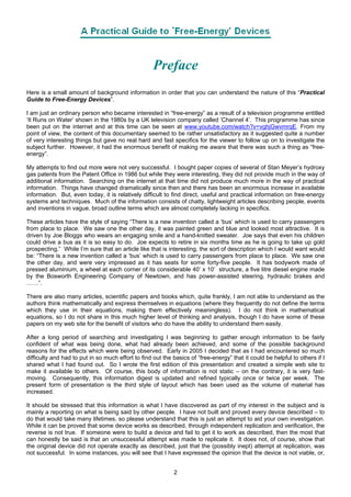 Preface
Here is a small amount of background information in order that you can understand the nature of this “Practical
Guide to Free-Energy Devices”.
I am just an ordinary person who became interested in “free-energy” as a result of a television programme entitled
‘It Runs on Water’ shown in the 1980s by a UK television company called ‘Channel 4’. This programme has since
been put on the internet and at this time can be seen at www.youtube.com/watch?v=vghjGwvmrqE. From my
point of view, the content of this documentary seemed to be rather unsatisfactory as it suggested quite a number
of very interesting things but gave no real hard and fast specifics for the viewer to follow up on to investigate the
subject further. However, it had the enormous benefit of making me aware that there was such a thing as “free-
energy”.
My attempts to find out more were not very successful. I bought paper copies of several of Stan Meyer’s hydroxy
gas patents from the Patent Office in 1986 but while they were interesting, they did not provide much in the way of
additional information. Searching on the internet at that time did not produce much more in the way of practical
information. Things have changed dramatically since then and there has been an enormous increase in available
information. But, even today, it is relatively difficult to find direct, useful and practical information on free-energy
systems and techniques. Much of the information consists of chatty, lightweight articles describing people, events
and inventions in vague, broad outline terms which are almost completely lacking in specifics.
These articles have the style of saying “There is a new invention called a ‘bus’ which is used to carry passengers
from place to place. We saw one the other day, it was painted green and blue and looked most attractive. It is
driven by Joe Bloggs who wears an engaging smile and a hand-knitted sweater. Joe says that even his children
could drive a bus as it is so easy to do. Joe expects to retire in six months time as he is going to take up gold
prospecting.” While I’m sure that an article like that is interesting, the sort of description which I would want would
be: “There is a new invention called a ‘bus’ which is used to carry passengers from place to place. We saw one
the other day, and were very impressed as it has seats for some forty-five people. It has bodywork made of
pressed aluminium, a wheel at each corner of its considerable 40’ x 10’ structure, a five litre diesel engine made
by the Bosworth Engineering Company of Newtown, and has power-assisted steering, hydraulic brakes and
……”.
There are also many articles, scientific papers and books which, quite frankly, I am not able to understand as the
authors think mathematically and express themselves in equations (where they frequently do not define the terms
which they use in their equations, making them effectively meaningless). I do not think in mathematical
equations, so I do not share in this much higher level of thinking and analysis, though I do have some of these
papers on my web site for the benefit of visitors who do have the ability to understand them easily.
After a long period of searching and investigating I was beginning to gather enough information to be fairly
confident of what was being done, what had already been achieved, and some of the possible background
reasons for the effects which were being observed. Early in 2005 I decided that as I had encountered so much
difficulty and had to put in so much effort to find out the basics of “free-energy” that it could be helpful to others if I
shared what I had found out. So I wrote the first edition of this presentation and created a simple web site to
make it available to others. Of course, this body of information is not static – on the contrary, it is very fast-
moving. Consequently, this information digest is updated and refined typically once or twice per week. The
present form of presentation is the third style of layout which has been used as the volume of material has
increased.
It should be stressed that this information is what I have discovered as part of my interest in the subject and is
mainly a reporting on what is being said by other people. I have not built and proved every device described – to
do that would take many lifetimes, so please understand that this is just an attempt to aid your own investigation.
While it can be proved that some device works as described, through independent replication and verification, the
reverse is not true. If someone were to build a device and fail to get it to work as described, then the most that
can honestly be said is that an unsuccessful attempt was made to replicate it. It does not, of course, show that
the original device did not operate exactly as described, just that the (possibly inept) attempt at replication, was
not successful. In some instances, you will see that I have expressed the opinion that the device is not viable, or,
2
 