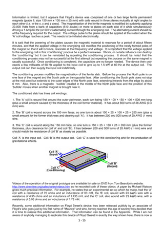 Information is limited, but it appears that Floyd’s device was comprised of one or two large ferrite permanent
magnets (grade 8, size 150 mm x 100 mm x 25 mm) with coils wound in three planes mutually at right angles to
each other (i.e. in the x, y and z axes). The magnetisation of the ferrite magnets is modified by suddenly applying
20,000 Volts from a bank of capacitors (510 Joules) or more to plates on each side of it while simultaneously
driving a 1 Amp 60 Hz (or 50 Hz) alternating current through the energising coil. The alternating current should be
at the frequency required for the output. The voltage pulse to the plates should be applied at the instant when the
‘A’ coil voltage reaches a peak. This needs to be initiated electronically.
It is said that the powering of the plates causes the magnetic material to resonate for a period of about fifteen
minutes, and that the applied voltage in the energising coil modifies the positioning of the newly formed poles of
the magnet so that it will in future, resonate at that frequency and voltage. It is important that the voltage applied
to the energising coil in this ‘conditioning’ process be a perfect sinewave. Shock, or outside influence can destroy
the ‘conditioning’ but it can be reinstated by repeating the conditioning process. It should be noted that the
conditioning process may not be successful at the first attempt but repeating the process on the same magnet is
usually successful. Once conditioning is completed, the capacitors are no longer needed. The device then only
needs a few milliwatts of 60 Hz applied to the input coil to give up to 1.5 kW at 60 Hz at the output coil. The
output coil can then supply the input coil indefinitely.
The conditioning process modifies the magnetisation of the ferrite slab. Before the process the North pole is on
one face of the magnet and the South pole on the opposite face. After conditioning, the South pole does not stop
at the mid point but extends to the outer edges of the North pole face, extending inwards from the edge by about
6 mm. Also, there is a magnetic ‘bubble’ created in the middle of the North pole face and the position of this
‘bubble’ moves when another magnet is brought near it.
The conditioned slab has three coil windings:
1. The ‘A’ coil is wound first around the outer perimeter, each turn being 150 + 100 + 150 + 100 = 500 mm long
(plus a small amount caused by the thickness of the coil former material). It has about 600 turns of 28 AWG (0.3
mm) wire.
2. The ‘B’ coil is wound across the 100 mm faces, so one turn is about 100 + 25 + 100 + 25 = 250 mm (plus a
small amount for the former thickness and clearing coil ‘A’). It has between 200 and 500 turns of 20 AWG (1 mm)
wire.
3. The ‘C’ coil is wound along the 150 mm face, so one turn is 150 + 25 + 150 + 25 = 350 mm (plus the former
thickness, plus clearance for coil ‘A’ and coil ‘B’). It has between 200 and 500 turns of 20 AWG (1 mm) wire and
should match the resistance of coil ‘B’ as closely as possible.
Coil ‘A’ is the input coil. Coil ‘B’ is the output coil. Coil ‘C’ is used for the conditioning and for the production of
gravitational effects.
Videos of the operation of the original prototype are available for sale on DVD from Tom Beardon's website:
http://www.cheniere.org/sales/sweetvideos.htm as he recorded both of these videos. A paper by Michael Watson
gives much practical information. For example, he states that an experimental set up which he made, had the ‘A’
coil with a resistance of 70 ohms and an inductance of 63 mH, the ‘B’ coil, wound with 23 AWG wire with a
resistance of 4.95 ohms and an inductance of 1.735 mH, and the ‘C’ coil, also wound with 23 AWG wire, with a
resistance of 5.05 ohms and an inductance of 1.78 mH.
Recently, some additional information on Floyd Sweet's device, has been released publicly by an associate of
Floyd's who goes just by his first name of "Maurice" and who, having reached the age of seventy has decided that
it is time to release this additional information. That information can be found in the Appendix. While I am not
aware of anybody managing to replicate this device of Floyd Sweet in exactly the way shown here, there is now a
3 - 35
 