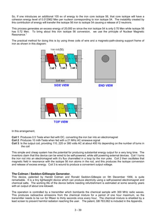 So, If one introduces an additional 105 ev of energy to the iron core isotope 56, that core isotope will have a
cohesion energy level of 0.012962 Mev per nucleon corresponding to iron isotope 54. The instability created by
this contribution of energy will transfer the isotope 56 iron to isotope 54 causing a release of 2 neutrons.
This process generates an excess energy of 20,000 ev since the iron isotope 54 is only 0.70 Mev while isotope 56
has 0.72 Mev. To bring about this iron isotope 56 conversion, we use the principle of Nuclear Magnetic
Resonance.”
The practical method for doing this is by using three coils of wire and a magnetic-path-closing support frame of
iron as shown in this diagram:
In this arrangement,
Coil 1: Produces 0.5 Tesla when fed with DC, converting the iron bar into an electromagnet
Coil 2: Produces 10 milli-Tesla when fed with a 21 MHz AC sinewave signal
Coil 3: Is the output coil, providing 110, 220 or 380 volts AC at about 400 Hz depending on the number of turns in
the coil
This simple and cheap system has the potential for producing substantial energy output for a very long time. The
inventors claim that this device can be wired to be self-powered, while still powering external devices. Coil 1 turns
the iron rod into an electromagnet with it’s flux channelled in a loop by the iron yoke. Coil 2 then oscillates that
magnetic field in resonance with the isotope 56 iron atoms in the rod, and this produces the isotope conversion
and release of excess energy. Coil 3 is wound to produce a convenient output voltage.
The Colman / Seddon-Gilliespie Generator.
This device, patented by Harold Colman and Ronald Seddon-Gillespie on 5th December 1956, is quite
remarkable. It is a tiny lightweight device which can produce electricity using a self-powered electromagnet and
chemical salts. The working life of the device before needing refurbishment is estimated at some seventy years
with an output of about one kilowatt.
The operation is controlled by a transmitter which bombards the chemical sample with 300 MHz radio waves.
This produces radioactive emissions from the chemical mixture for a period of one hour maximum, so the
transmitter needs to be run for fifteen to thirty seconds once every hour. The chemical mixture is shielded by a
lead screen to prevent harmful radiation reaching the user. The patent, GB 763,062 is included in the Appendix.
3 - 39
 