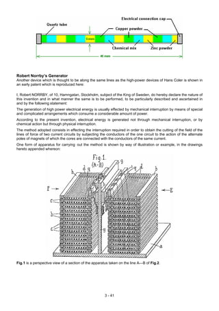 Robert Norrby’s Generator
Another device which is thought to be along the same lines as the high-power devices of Hans Coler is shown in
an early patent which is reproduced here:
I, Robert NORRBY, of 10, Hamngatan, Stockholm, subject of the King of Sweden, do hereby declare the nature of
this invention and in what manner the same is to be performed, to be particularly described and ascertained in
and by the following statement:
The generation of high power electrical energy is usually effected by mechanical interruption by means of special
and complicated arrangements which consume a considerable amount of power.
According to the present invention, electrical energy is generated not through mechanical interruption, or by
chemical action but through physical interruption.
The method adopted consists in effecting the interruption required in order to obtain the cutting of the field of the
lines of force of two current circuits by subjecting the conductors of the one circuit to the action of the alternate
poles of magnets of which the cores are connected with the conductors of the same current.
One form of apparatus for carrying.
out the method is shown by way of illustration or example, in the drawings
hereto appended whereon:
Fig.1 is a perspective view of a section of the apparatus taken on the line A—B of Fig.2.
3 - 41
 