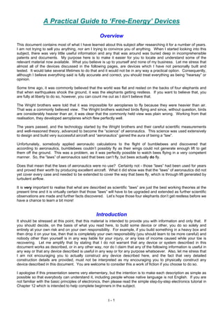I - 1
A Practical Guide to ‘Free-Energy’ Devices
Overview
This document contains most of what I have learned about this subject after researching it for a number of years.
I am not trying to sell you anything, nor am I trying to convince you of anything. When I started looking into this
subject, there was very little useful information and any that was around was buried deep in incomprehensible
patents and documents. My purpose here is to make it easier for you to locate and understand some of the
relevant material now available. What you believe is up to yourself and none of my business. Let me stress that
almost all of the devices discussed in the following pages, are devices which I have not personally built and
tested. It would take several lifetimes to do that and it would not be in any way a practical option. Consequently,
although I believe everything said is fully accurate and correct, you should treat everything as being “hearsay” or
opinion.
Some time ago, it was commonly believed that the world was flat and rested on the backs of four elephants and
that when earthquakes shook the ground, it was the elephants getting restless. If you want to believe that, you
are fully at liberty to do so, however, you can count me out as I don’t believe that.
The Wright brothers were told that it was impossible for aeroplanes to fly because they were heavier than air.
That was a commonly believed view. The Wright brothers watched birds flying and since, without question, birds
are considerably heavier than air, it was clear that the commonly held view was plain wrong. Working from that
realisation, they developed aeroplanes which flew perfectly well.
The years passed, and the technology started by the Wright brothers and their careful scientific measurements
and well-reasoned theory, advanced to become the “science” of aeronautics. This science was used extensively
to design and build very successful aircraft and “aeronautics” gained the aura of being a “law”.
Unfortunately, somebody applied aeronautic calculations to the flight of bumblebees and discovered that
according to aeronautics, bumblebees couldn’t possibly fly as their wings could not generate enough lift to get
them off the ground. This was a problem, as it was perfectly possible to watch bees flying in a very competent
manner. So, the “laws” of aeronautics said that bees can’t fly, but bees actually do fly.
Does that mean that the laws of aeronautics were no use? Certainly not - those “laws” had been used for years
and proved their worth by producing excellent aircraft. What it did show was that the “laws” of aeronautics did not
yet cover every case and needed to be extended to cover the way that bees fly, which is through lift generated by
turbulent airflow.
It is very important to realise that what are described as scientific “laws” are just the best working theories at the
present time and it is virtually certain that those “laws” will have to be upgraded and extended as further scientific
observations are made and further facts discovered. Let’s hope those four elephants don’t get restless before we
have a chance to learn a bit more!
Introduction
It should be stressed at this point, that this material is intended to provide you with information and only that. If
you should decide, on the basis of what you read here, to build some device or other, you do so solely and
entirely at your own risk and on your own responsibility. For example, if you build something in a heavy box and
then drop it on your toe, then that is completely your own responsibility (you should learn to be more careful) and
nobody other than yourself is in any way liable for your injury, or any loss of income caused while your toe is
recovering. Let me amplify that by stating that I do not warrant that any device or system described in this
document works as described, or in any other way, nor do I claim that any of the following information is useful in
any way or that any device described is useful in any way or for any purpose whatsoever. Also, let me stress that
I am not encouraging you to actually construct any device described here, and the fact that very detailed
construction details are provided, must not be interpreted as my encouraging you to physically construct any
device described in this document. You are welcome to consider this a work of fiction if you choose to do so.
I apologise if this presentation seems very elementary, but the intention is to make each description as simple as
possible so that everybody can understand it, including people whose native language is not English. If you are
not familiar with the basic principles of electronics, then please read the simple step-by-step electronics tutorial in
Chapter 12 which is intended to help complete beginners in the subject.
 