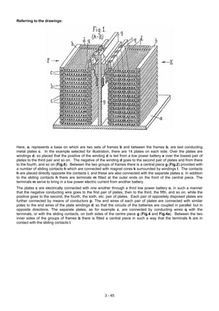 Referring to the drawings:
Here, a. represents a base on which are two sets of frames b and between the frames b, are laid conducting
metal plates c. In the example selected for illustration, there are 14 plates on each side. Over the plates are
windings d, so placed that the positive of the winding d is led from a low power battery e over the lowest pair of
plates to the third pair and so on. The negative of the winding d goes to the second pair of plates and from there
to the fourth, and so on (Fig.6). Between the two groups of frames there is a central piece g (Fig.2) provided with
a number of sliding contacts h which are connected with magnet cores k surrounded by windings l. The contacts
h are placed directly opposite the contacts i, and these are also connected with the separate plates c. In addition
to the sliding contacts h there are terminals m fitted at the outer ends on the front of the central piece. The
terminals m serve to bring in a low power electric current from another battery.
The plates c are electrically connected with one another through a third low power battery o, in such a manner
that the negative conducting wire goes to the first pair of plates, then to the third, the fifth, and so on, while the
positive goes to the second, the fourth, the sixth, etc. pair of plates. Each pair of oppositely disposed plates are
further connected by means of conductors p. The end wires of each pair of plates are connected with similar
poles to the end wires of the plate windings d, so that the circuits of the batteries are coupled in parallel, but in
opposite directions. The separate plates, as for example c, are connected by conducting wires q with the
terminals, or with the sliding contacts, on both sides of the centre piece g (Fig.4 and Fig.4a). Between the two
inner sides of the groups of frames b there is fitted a central piece in such a way that the terminals h are in
contact with the sliding contacts i.
3 - 45
 