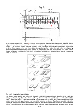 In the central piece (Fig.2) a portion r is broken out to show that the cores with the windings are fitted directly
opposite one another on both sides. The windings I round the magnet cores k are fed from a low power current
battery s. A conductor passes from the battery s to the connecting terminal m and from there through the
windings of the bobbins on the one side and then through the opening t to the other side of the central piece g,
whence it goes through the windings of the bobbins on that side and then from the last bobbin back to the battery,
thereby completing the circuit. The pole cores are therefore constantly in a closed circuit as soon as the switch u
of Fig.4a is closed.
The mode of operation is as follows:-
The pairs of plates are first and foremost in electrical connection one with another, being fed by the low power
battery o. The windings d over the plates are fed by a low power battery e, and lastly the windings l round the
cores k are connected to a low power battery s. The separate pairs of plates, which are polarised through the
battery o, are fitted with opposite poles over each other, while the windings d (Fig.6) are arranged in a direction
contrary to the direction of the current from the battery o. If all three batteries are coupled up, the currents from
them in the closed circuits, which are hereafter named according to the respective battery o, c and s, will behave
3 - 46
 