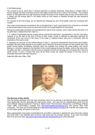 in the following way:
The currents o and e, which flow in contrary directions as already mentioned, bring about a constant state of
tension between the field of the lines of force of the plate current and of the current in the windings. The constant
tension is interrupted with very high frequency through the action of the magnet poles as soon as the third circuit
is closed and the energy latent in the plates (rising up from below) is released through the high frequency
interruptions.
An increase of the final energy can be obtained be enlarging the size of the plates and/or by increasing their
number.
The current consumers are connected to the current generator in such a way that the line conductor is connected
to the end terminals of the current circuits o and e which are brought together for the purpose.
Having now particularly described and ascertained the nature of my invention, and in what manner the same is to
be performed, I declare that what I claim is:—
1. A. method of generating electric energy without mechanical interruption, characterised in that the interruption
required to cut the field of the lines of force of both current circuits is effected by alternately exposing the
conductors of the one circuit to the action of the poles of magnets whose cores are in connection with the
conductors of the same circuit.
2. Apparatus for carrying; out the method claimed in Claim 1, having the characteristic feature that a set of plates,
arranged with their poles opposite to one another and in electrical connection through one with another with a low
power current battery, lie between winding's which are supplied, from another low power battery, with current
flowing in a direction opposite to the direction of the current passing through the plates: while at the same time,
the plates are also in connection with the cores of magnets of which the windings are connected with a third low
power current. in such a manner that when all the three circuits are closed the tension of the first circuit is
physically interrupted with high frequency.
Dated this 29th day of May, 1920.
The Devices of Don Smith.
One free-energy developer who had most impressive claims for his devices is the late Don Smith who produced
many spectacular devices, generally with major power output. Don says that his understanding comes from the
work of Nikola Tesla as recorded in Thomas C. Martin's book "The Inventions, Researches, and Writings of Nikola
Tesla" ISBN 0-7873-0582-0 available from http://www.healthresearchbooks.com and various other book
companies. This book can be downloaded from http://www.free-energy-info.tuks.nl/ as a pdf file, but a paper copy
is much better quality and easier to work from.
Many experimenters have spent considerable time and effort in attempts to replicate the work which Don reports
and while COP>1 has definitely been achieved, high power has not yet been reached. If you want more detail
then it can be found here: http://www.free-energy-info.tuks.nl/DonSmith.pdf as a free download.
3 - 47
 