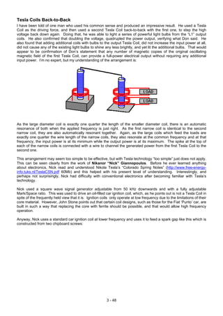 Tesla Coils Back-to-Back
I have been told of one man who used his common sense and produced an impressive result. He used a Tesla
Coil as the driving force, and then used a second Tesla Coil back-to-back with the first one, to step the high
voltage back down again. Doing that, he was able to light a series of powerful light bulbs from the “L1” output
coils. He also confirmed that doubling the voltage, quadrupled the power output, verifying what Don said. He
also found that adding additional coils with bulbs to the output Tesla Coil, did not increase the input power at all,
did not cause any of the existing light bulbs to shine any less brightly, and yet lit the additional bulbs. That would
appear to be confirmation of Don’s statement that any number of magnetic copies of the original oscillating
magnetic field of the first Tesla Coil, can provide a full-power electrical output without requiring any additional
input power. I’m no expert, but my understanding of the arrangement is:
As the large diameter coil is exactly one quarter the length of the smaller diameter coil, there is an automatic
resonance of both when the applied frequency is just right. As the first narrow coil is identical to the second
narrow coil, they are also automatically resonant together. Again, as the large coils which feed the loads are
exactly one quarter the wire length of the narrow coils, they also resonate at the common frequency and at that
frequency, the input power is at its minimum while the output power is at its maximum. The spike at the top of
each of the narrow coils is connected with a wire to channel the generated power from the first Tesla Coil to the
second one.
This arrangement may seem too simple to be effective, but with Tesla technology “too simple” just does not apply.
This can be seen clearly from the work of Nikanor “Nick” Giannopoulos. Before he ever learned anything
about electronics, Nick read and understood Nikola Tesla’s “Colorado Spring Notes” (http://www.free-energy-
info.tuks.nl/TeslaCSN.pdf 60Mb) and this helped with his present level of understanding. Interestingly, and
perhaps not surprisingly, Nick had difficulty with conventional electronics after becoming familiar with Tesla’s
technology.
Nick used a square wave signal generator adjustable from 50 kHz downwards and with a fully adjustable
Mark/Space ratio. This was used to drive an oil-filled car ignition coil, which, as he points out is not a Tesla Coil in
spite of the frequently held view that it is. Ignition coils only operate at low frequency due to the limitations of their
core material. However, John Stone points out that certain coil designs, such as those for the Fiat ‘Punto’ car, are
built in such a way that replacing the core with ferrite should be possible, and that would allow high frequency
operation.
Anyway, Nick uses a standard car ignition coil at lower frequency and uses it to feed a spark gap like this which is
constructed from two chipboard screws:
3 - 48
 