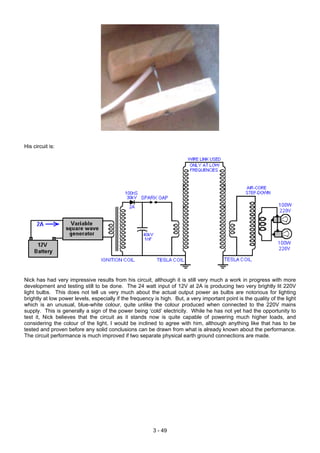 His circuit is:
Nick has had very impressive results from his circuit, although it is still very much a work in progress with more
development and testing still to be done. The 24 watt input of 12V at 2A is producing two very brightly lit 220V
light bulbs. This does not tell us very much about the actual output power as bulbs are notorious for lighting
brightly at low power levels, especially if the frequency is high. But, a very important point is the quality of the light
which is an unusual, blue-white colour, quite unlike the colour produced when connected to the 220V mains
supply. This is generally a sign of the power being ‘cold’ electricity. While he has not yet had the opportunity to
test it, Nick believes that the circuit as it stands now is quite capable of powering much higher loads, and
considering the colour of the light, I would be inclined to agree with him, although anything like that has to be
tested and proven before any solid conclusions can be drawn from what is already known about the performance.
The circuit performance is much improved if two separate physical earth ground connections are made.
3 - 49
 