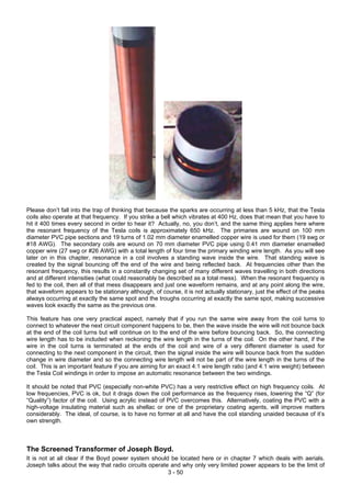 Please don’t fall into the trap of thinking that because the sparks are occurring at less than 5 kHz, that the Tesla
coils also operate at that frequency. If you strike a bell which vibrates at 400 Hz, does that mean that you have to
hit it 400 times every second in order to hear it? Actually, no, you don’t, and the same thing applies here where
the resonant frequency of the Tesla coils is approximately 650 kHz. The primaries are wound on 100 mm
diameter PVC pipe sections and 19 turns of 1.02 mm diameter enamelled copper wire is used for them (19 swg or
#18 AWG). The secondary coils are wound on 70 mm diameter PVC pipe using 0.41 mm diameter enamelled
copper wire (27 swg or #26 AWG) with a total length of four time the primary winding wire length. As you will see
later on in this chapter, resonance in a coil involves a standing wave inside the wire. That standing wave is
created by the signal bouncing off the end of the wire and being reflected back. At frequencies other than the
resonant frequency, this results in a constantly changing set of many different waves travelling in both directions
and at different intensities (what could reasonably be described as a total mess). When the resonant frequency is
fed to the coil, then all of that mess disappears and just one waveform remains, and at any point along the wire,
that waveform appears to be stationary although, of course, it is not actually stationary, just the effect of the peaks
always occurring at exactly the same spot and the troughs occurring at exactly the same spot, making successive
waves look exactly the same as the previous one.
This feature has one very practical aspect, namely that if you run the same wire away from the coil turns to
connect to whatever the next circuit component happens to be, then the wave inside the wire will not bounce back
at the end of the coil turns but will continue on to the end of the wire before bouncing back. So, the connecting
wire length has to be included when reckoning the wire length in the turns of the coil. On the other hand, if the
wire in the coil turns is terminated at the ends of the coil and wire of a very different diameter is used for
connecting to the next component in the circuit, then the signal inside the wire will bounce back from the sudden
change in wire diameter and so the connecting wire length will not be part of the wire length in the turns of the
coil. This is an important feature if you are aiming for an exact 4:1 wire length ratio (and 4:1 wire weight) between
the Tesla Coil windings in order to impose an automatic resonance between the two windings.
It should be noted that PVC (especially non-white PVC) has a very restrictive effect on high frequency coils. At
low frequencies, PVC is ok, but it drags down the coil performance as the frequency rises, lowering the “Q” (for
“Quality”) factor of the coil. Using acrylic instead of PVC overcomes this. Alternatively, coating the PVC with a
high-voltage insulating material such as shellac or one of the proprietary coating agents, will improve matters
considerably. The ideal, of course, is to have no former at all and have the coil standing unaided because of it’s
own strength.
The Screened Transformer of Joseph Boyd.
3 - 50
It is not at all clear if the Boyd power system should be located here or in chapter 7 which deals with aerials.
Joseph talks about the way that radio circuits operate and why only very limited power appears to be the limit of
 