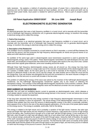 3 - 51
radio receivers. He explains a method of extracting serious levels of power from a transmitting coil and a
receiving coil, but the higher power levels require an input oscillator, and so, while an aerial and earth can be
used for lower power levels, input power is needed for optimum performance. Here is part of Joseph’s patent
application:
US Patent Application 2008/0129397 5th June 2008 Joseph Boyd
ELECTROMAGNETIC ELECTRIC GENERATOR
Abstract:
An electrical generator that uses a high frequency oscillator in a tuned circuit, set to resonate with the transmitter
coil of a full-length high frequency transformer unit, to generate electromagnetic energy, to transform this energy
to electrical energy and to collect this energy.
1. Field of the Invention
The present invention is an electrical generator that uses a high frequency oscillator in a tuned circuit, set to
resonate with the transmitter coil of a full-length high frequency transformer unit, to generate electromagnetic
energy, to transform this energy to electrical energy and to collect this energy.
2. Description of the Related Art
If an oscillator circuit is properly connected to a tuned antenna so that it resonates, a current will flow between the
aerial and the ground, and this produces the high frequency electromagnetic air waves and ground waves of our
radios and other electronic equipment.
An oscillator of the same type used in electromagnetic wave transmission equipment is used to generate the
electromagnetic energy used in this patent. These electromagnetic transmitters are well developed and are used
world wide, and broadcast at frequencies that extend from the longest radio waves to the very short ones. Certain
radios send their signals great distances, some even travelling around the world.
Although these high frequency electromagnetic energy waves are all around us, this energy has long been
considered impossible to collect on a large scale due to the induction characteristics of the electromagnetic wave
as it passes a metallic object. As the wave goes by a wire tuned to resonate at the frequency of the wave, it
induces an electrical charge in the wire, but to use this charge, we need another wire to close the circuit and let
the charge flow. If we use another wire alongside the first wire and connected to it, the wave induces a charge in it
exactly like in the first wire and no current will circulate in the two wires.
This problem of collecting the energy of the wave was solved by the invention of the half-length electromagnetic
transformer, but the half-length electromagnetic transformer applies only to the means of collecting the
atmospheric energy. The invention of the full-length electromagnetic transformer of this invention, however, allows
us to combine the generation of the electromagnetic wave and the electrical converter into one compact unit.
BRIEF SUMMARY OF THE INVENTION
Basically, this unit uses an oscillating electric current to generate an electromagnetic wave, which releases a
much greater electric current, and the total electrical energy derived in this manner, is over and above the amount
of energy needed to operate the equipment.
It has long been assumed that the only energy involved in high frequency electromagnetic transmission is that
supplied by the operator to drive his equipment. The actual energy of the electromagnetic wave is often over a
hundred times greater than this since the amount of electromagnetic energy in the earth is practically unlimited,
there appears to be no limit to the size of the electromagnetic generators, or to the size of the power plants based
on this energy source. This energy is available, world wide, free for the taking.
This energy is related to the light waves and is probably a variation of the light waves, however, the radio type
waves are longer than light waves and are vibrating at a lower frequency. Light waves are a source of high energy
just for the taking, also. Anything that is brought up to a high heat, will give off light energy. A very small wire in a
light bulb, when brought to a high heat will release a light ray of such power that it will go all the way to the moon.
This is natural energy, produced by the speed of the earth through space. Using the math of Dynetics, the speed
of the earth necessary to give any pound of earth the atomic energy of one pound of uranium, came out exactly
the same as the speed of light (186,300 miles per second). The fact that the math came out exactly at this speed
leaves little doubt that the speed of the earth through space is the speed of light, and that every pound of material
on earth has the energy of one pound of uranium, due to this speed.
 