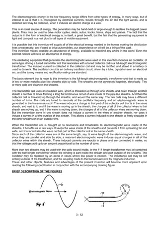 The electromagnetic energy in the low frequency range differs from other types of energy, in many ways, but of
interest to us is that it is propagated by electrical currents, travels through the air like the light waves, and is
detected and may be collected, when it induces an electric charge in a wire.
This is an ideal source of energy. The generators may be hand-held or large enough to replace the biggest power
plants. They may be used to drive motor cycles, sleds, autos, trucks, trains, ships and planes. The fact that the
output is in the form of electrical energy is, in itself, a great benefit, but the fact that the generating equipment is
light and compact is a real plus for all types of mobile equipment.
It is possible that this invention will supply all of the electrical energy needed in the homes making the distribution
lines unnecessary, and if used to drive automobiles, our dependence on oil will be a thing of the past.
This invention makes possible an abundance of energy, available to mankind any where in the world. Even the
poorest nations will have an abundance of energy.
The oscillating equipment that generates the electromagnetic wave used in this invention includes an oscillator, of
some type driving a tuned transmitter coil that resonates with a tuned collector coil in a full-length electromagnetic
transformer. The induced current is collected in the collector coil and may be rectified and stored in a battery or
used to do work. The oscillator circuit is an ordinary oscillator circuit, driven by a tube, crystal or even an electoral
arc, and the tuning means and rectification set-up are standard.
The basic element that is novel to this invention is the full-length electromagnetic transformer unit that is made up
of two or more metallic pipe like sheaths side by side. The sheaths are not connected together, electrically. Two
or more coils are wound in the sheaths.
The transmitter coil uses an insulated wire, which is threaded up through one sheath, and down through another
sheath a number of times forming a long flat continuous circuit of wire inside of the pipe like sheaths. And then the
collector coil is threaded up through the sheaths, and wound the same way. The two coils may have a different
number of turns. The coils are tuned to resonate at the oscillator frequency and an electromagnetic wave is
generated in the transmission coil. The wave induces a charge in that part of the collector coil that is in the same
sheath, and next to it, and if the wave is moving up in the sheath, the charges of all of the collector wires in that
sheath are moving up, and if the wave is moving down, the charges of all of the collector wires are moving down.
But the transmitter wave in one sheath does not induce a current in the wires of another sheath, nor does it
induce a current in a wire outside of that sheath. This allows a current induced in one sheath to freely circulate in
the other sheaths or on an outside wire.
When the transmitter coil is brought up to resonance and broadcasts its electromagnetic wave inside of the
sheaths, it benefits us in two ways. It keeps the wave inside of the sheaths and prevents it from spreading far and
wide, and it concentrates the wave on that part of the collector coil in the same sheath.
Since each of the collector wires are of the same length, say ½ wave length of the electromagnetic wave, and
since they are parallel and side by side, a resonant electromagnetic wave induces equal charges in all of the
collector wires within the sheath. These induced currents are exactly in phase and are connected in series, so
that the voltages add up to an amount proportional to the number of turns.
More than two sheaths may be used with the coils wound inside, or the ff11 length-transformer may be combined
with the half-length transformer where the winding is part inside the sheath and part outside of the sheaths. The
oscillator may be replaced by an aerial in cases where low power is needed. The inductance coil may be left
entirely outside of the transformer, and the coupling made to the transmission coil by magnetic induction.
These and other objects, features and advantages of the present invention will become more apparent upon
reading the following specification in conjunction with the accompanying drawing figure.
BRIEF DESCRIPTION OF THE FIGURES
3 - 52
 