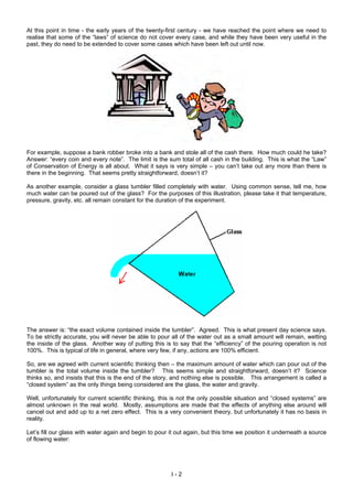 At this point in time - the early years of the twenty-first century - we have reached the point where we need to
realise that some of the “laws” of science do not cover every case, and while they have been very useful in the
past, they do need to be extended to cover some cases which have been left out until now.
For example, suppose a bank robber broke into a bank and stole all of the cash there. How much could he take?
Answer: “every coin and every note”. The limit is the sum total of all cash in the building. This is what the “Law”
of Conservation of Energy is all about. What it says is very simple – you can’t take out any more than there is
there in the beginning. That seems pretty straightforward, doesn’t it?
As another example, consider a glass tumbler filled completely with water. Using common sense, tell me, how
much water can be poured out of the glass? For the purposes of this illustration, please take it that temperature,
pressure, gravity, etc. all remain constant for the duration of the experiment.
The answer is: “the exact volume contained inside the tumbler”. Agreed. This is what present day science says.
To be strictly accurate, you will never be able to pour all of the water out as a small amount will remain, wetting
the inside of the glass. Another way of putting this is to say that the “efficiency” of the pouring operation is not
100%. This is typical of life in general, where very few, if any, actions are 100% efficient.
So, are we agreed with current scientific thinking then – the maximum amount of water which can pour out of the
tumbler is the total volume inside the tumbler? This seems simple and straightforward, doesn’t it? Science
thinks so, and insists that this is the end of the story, and nothing else is possible. This arrangement is called a
“closed system” as the only things being considered are the glass, the water and gravity.
Well, unfortunately for current scientific thinking, this is not the only possible situation and “closed systems” are
almost unknown in the real world. Mostly, assumptions are made that the effects of anything else around will
cancel out and add up to a net zero effect. This is a very convenient theory, but unfortunately it has no basis in
reality.
Let’s fill our glass with water again and begin to pour it out again, but this time we position it underneath a source
of flowing water:
I - 2
 