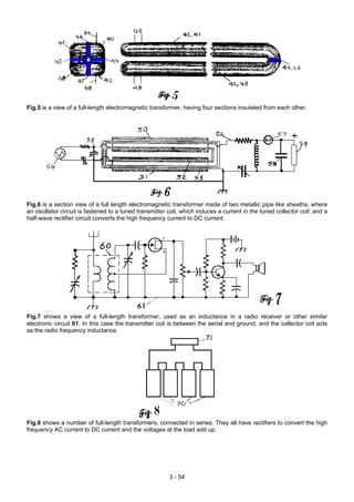 Fig.5 is a view of a full-length electromagnetic transformer, having four sections insulated from each other.
Fig.6 is a section view of a full length electromagnetic transformer made of two metallic pipe like sheaths, where
an oscillator circuit is fastened to a tuned transmitter coil, which induces a current in the tuned collector coil; and a
half-wave rectifier circuit converts the high frequency current to DC current.
Fig.7 shows a view of a full-length transformer, used as an inductance in a radio receiver or other similar
electronic circuit 61. In this case the transmitter coil is between the aerial and ground, and the collector coil acts
as the radio frequency inductance.
Fig.8 shows a number of full-length transformers, connected in series. They all have rectifiers to convert the high
frequency AC current to DC current and the voltages at the load add up.
3 - 54
 