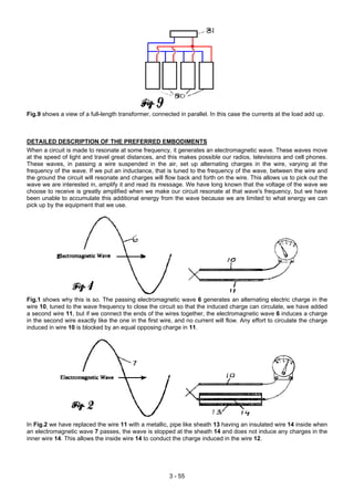 Fig.9 shows a view of a full-length transformer, connected in parallel. In this case the currents at the load add up.
DETAILED DESCRIPTION OF THE PREFERRED EMBODIMENTS
When a circuit is made to resonate at some frequency, it generates an electromagnetic wave. These waves move
at the speed of light and travel great distances, and this makes possible our radios, televisions and cell phones.
These waves, in passing a wire suspended in the air, set up alternating charges in the wire, varying at the
frequency of the wave. If we put an inductance, that is tuned to the frequency of the wave, between the wire and
the ground the circuit will resonate and charges will flow back and forth on the wire. This allows us to pick out the
wave we are interested in, amplify it and read its message. We have long known that the voltage of the wave we
choose to receive is greatly amplified when we make our circuit resonate at that wave's frequency, but we have
been unable to accumulate this additional energy from the wave because we are limited to what energy we can
pick up by the equipment that we use.
Fig.1 shows why this is so. The passing electromagnetic wave 6 generates an alternating electric charge in the
wire 10, tuned to the wave frequency to close the circuit so that the induced charge can circulate, we have added
a second wire 11, but if we connect the ends of the wires together, the electromagnetic wave 6 induces a charge
in the second wire exactly like the one in the first wire, and no current will flow. Any effort to circulate the charge
induced in wire 10 is blocked by an equal opposing charge in 11.
In Fig.2 we have replaced the wire 11 with a metallic, pipe like sheath 13 having an insulated wire 14 inside when
an electromagnetic wave 7 passes, the wave is stopped at the sheath 14 and does not induce any charges in the
inner wire 14. This allows the inside wire 14 to conduct the charge induced in the wire 12.
3 - 55
 