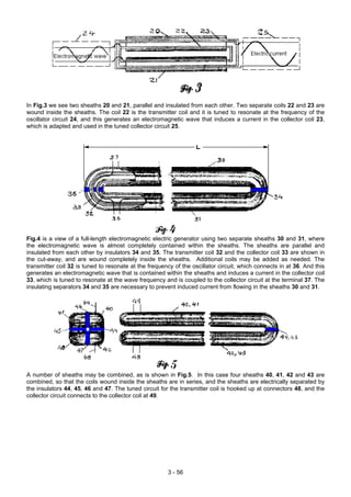 In Fig.3 we see two sheaths 20 and 21, parallel and insulated from each other. Two separate coils 22 and 23 are
wound inside the sheaths. The coil 22 is the transmitter coil and it is tuned to resonate at the frequency of the
oscillator circuit 24, and this generates an electromagnetic wave that induces a current in the collector coil 23,
which is adapted and used in the tuned collector circuit 25.
Fig.4 is a view of a full-length electromagnetic electric generator using two separate sheaths 30 and 31, where
the electromagnetic wave is almost completely contained within the sheaths. The sheaths are parallel and
insulated from each other by insulators 34 and 35. The transmitter coil 32 and the collector coil 33 are shown in
the cut-away, and are wound completely inside the sheaths. Additional coils may be added as needed. The
transmitter coil 32 is tuned to resonate at the frequency of the oscillator circuit, which connects in at 36. And this
generates an electromagnetic wave that is contained within the sheaths and induces a current in the collector coil
33, which is tuned to resonate at the wave frequency and is coupled to the collector circuit at the terminal 37. The
insulating separators 34 and 35 are necessary to prevent induced current from flowing in the sheaths 30 and 31.
A number of sheaths may be combined, as is shown in Fig.5. In this case four sheaths 40, 41, 42 and 43 are
combined, so that the coils wound inside the sheaths are in series, and the sheaths are electrically separated by
the insulators 44, 45, 46 and 47. The tuned circuit for the transmitter coil is hooked up at connectors 48, and the
collector circuit connects to the collector coil at 49.
3 - 56
 