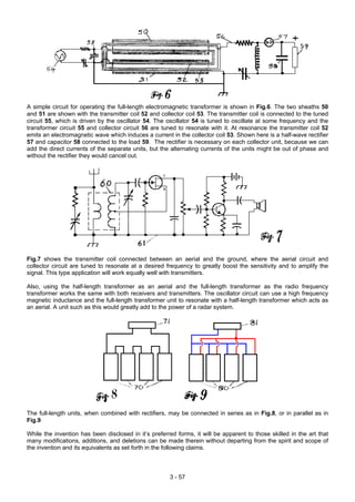 A simple circuit for operating the full-length electromagnetic transformer is shown in Fig.6. The two sheaths 50
and 51 are shown with the transmitter coil 52 and collector coil 53. The transmitter coil is connected to the tuned
circuit 55, which is driven by the oscillator 54. The oscillator 54 is tuned to oscillate at some frequency and the
transformer circuit 55 and collector circuit 56 are tuned to resonate with it. At resonance the transmitter coil 52
emits an electromagnetic wave which induces a current in the collector coil 53. Shown here is a half-wave rectifier
57 and capacitor 58 connected to the load 59. The rectifier is necessary on each collector unit, because we can
add the direct currents of the separate units, but the alternating currents of the units might be out of phase and
without the rectifier they would cancel out.
Fig.7 shows the transmitter coil connected between an aerial and the ground, where the aerial circuit and
collector circuit are tuned to resonate at a desired frequency to greatly boost the sensitivity and to amplify the
signal. This type application will work equally well with transmitters.
Also, using the half-length transformer as an aerial and the full-length transformer as the radio frequency
transformer works the same with both receivers and transmitters. The oscillator circuit can use a high frequency
magnetic inductance and the full-length transformer unit to resonate with a half-length transformer which acts as
an aerial. A unit such as this would greatly add to the power of a radar system.
The full-length units, when combined with rectifiers, may be connected in series as in Fig.8, or in parallel as in
Fig.9
While the invention has been disclosed in it’s preferred forms, it will be apparent to those skilled in the art that
many modifications, additions, and deletions can be made therein without departing from the spirit and scope of
the invention and its equivalents as set forth in the following claims.
3 - 57
 