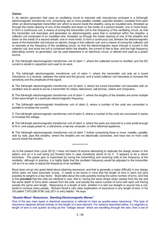3 - 58
Claims:
1. An electric generator that uses an oscillating circuit to resonate with inductances enclosed in a full-length
electromagnetic transformer unit, comprising: two or more parallel, metallic, pipe-like sheaths, insulated from each
other; an electromagnetic transmitter coil, which is wound inside the sheaths, using an insulated wire, threaded up
through the inside opening of one of the sheaths and down on the inside of a second sheath, one or more times,
to form a continuous coil; a means of tuning the transmitter coil to the frequency of the oscillating circuit, so that
the transmitter coil resonates and generates an electromagnetic wave that is contained within the sheaths; a
collector coil composed of an insulated wire, threaded up through the inside opening of one of the sheaths and
down on the inside of a second sheath, one or more times, to form a continuous coil, wherein the electromagnetic
wave of the transmitter coil induces an electric charge in the collector coil; and a means of tuning the collector coil
to resonate at the frequency of the oscillating circuit; so that the electromagnetic wave induces a current in the
collector coil, and since the coil is contained within the sheaths, the current is free to flow, and the high frequency
alternating current, so generated, can be used elsewhere in an electronic circuit, or altered and used as a power
source.
2. The full-length electromagnetic transformer unit of claim 1, where the collected current is rectified, and the DC
current is stored in capacitors and used to do work.
3. The full-length electromagnetic transformer unit of claim 1, where the transmitter coil acts as a tuned
inductance, in a receiver, between the aerial and the ground, and a tuned collector coil resonates to increase the
sensitivity and the amplitude of the signal.
4. The full-length electromagnetic transformer unit of claim 3, where the tuned transmitter coil resonates with an
oscillator and an aerial to act as a transmitter for radios, televisions, cell phones, radars and computers.
5. The full-length electromagnetic transformer unit of claim 1, where the lengths of the sheaths are some multiple
of the wave length of a particular electromagnetic frequency.
6. The full-length electromagnetic transformer unit of claim 5, where a number of the units are connected in
parallel to increase the current.
7. The full-length electromagnetic transformer unit of claim 5, where a number of the units are connected in series
to increase the voltage.
8. The full-length electromagnetic transformer unit of claim 5, where the parts are reduced to a size small enough
to fit in, and supply power to, a cell phone, a lap-top computer, or other electrical appliance.
9. The full-length electromagnetic transformer unit of claim 1 further comprising three or more, metallic, parallel,
side by side, pipe like sheaths, where the sheaths are not electrically connected, and have two or more coils
wound inside the sheaths.
***************
Up to the present time (June 2013), I have not heard of anyone attempting to replicate the design shown in this
patent, and so it is just being put forward here in case somebody wants to try it. It appears to be a clever
technique. The power gain is maximised by tuning the transmitting and receiving coils to the frequency of the
oscillator, although in practice, it is highly likely that the oscillator frequency would be adjusted to the transmitter
coil as it is so easy to adjust the frequency of an oscillator.
Boyd does not go into great detail about attaining resonance, and that is generally a major difficulty in any design
which does not have automatic tuning. It needs to be borne in mind that the length of wire in each coil (and
possibly its weight) is a key factor. Boyd talks about the coils possibly having the same number of turns, and that
is fine provided that the coils are identical in size, that is, having the same shape when viewed from the top and
the same depth of turns when viewed from the side, and exactly the same number of turns with each coil having
exactly the same wire length. Resonance in a length of wire, whether it is laid out straight or wound into a coil,
tends to confuse many people. Richard Quick’s very clear explanation of resonance in any length of wire, in his
US patent 7,973,296 of 5th July 2011 is very helpful. He says:
“Quarter-Wave” Resonance; Standing Electromagnetic Waves”
One of the two main types is electrical resonance is referred to here as quarter-wave resonance. This type of
resonance depends almost entirely on the length of a wire element For reasons described below, if a segment or
length of wire is one quarter as long as the “voltage waves” which are travelling through the wire, then a set of
 