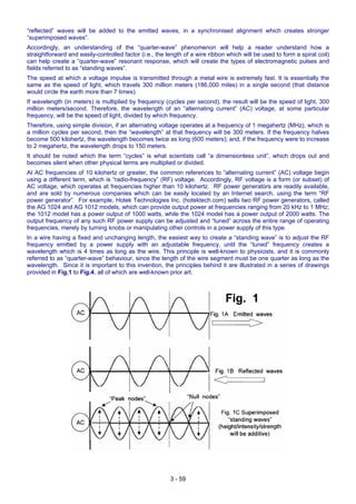 “reflected” waves will be added to the emitted waves, in a synchronised alignment which creates stronger
“superimposed waves”.
Accordingly, an understanding of the “quarter-wave” phenomenon will help a reader understand how a
straightforward and easily-controlled factor (i.e., the length of a wire ribbon which will be used to form a spiral coil)
can help create a “quarter-wave” resonant response, which will create the types of electromagnetic pulses and
fields referred to as “standing waves”.
The speed at which a voltage impulse is transmitted through a metal wire is extremely fast. It is essentially the
same as the speed of light, which travels 300 million meters (186,000 miles) in a single second (that distance
would circle the earth more than 7 times).
If wavelength (in meters) is multiplied by frequency (cycles per second), the result will be the speed of light, 300
million meters/second. Therefore, the wavelength of an “alternating current” (AC) voltage, at some particular
frequency, will be the speed of light, divided by which frequency.
Therefore, using simple division, if an alternating voltage operates at a frequency of 1 megahertz (MHz), which is
a million cycles per second, then the “wavelength” at that frequency will be 300 meters. If the frequency halves
become 500 kilohertz, the wavelength becomes twice as long (600 meters); and, if the frequency were to increase
to 2 megahertz, the wavelength drops to 150 meters.
It should be noted which the term “cycles” is what scientists call “a dimensionless unit”, which drops out and
becomes silent when other physical terms are multiplied or divided.
At AC frequencies of 10 kilohertz or greater, the common references to “alternating current” (AC) voltage begin
using a different term, which is “radio-frequency” (RF) voltage. Accordingly, RF voltage is a form (or subset) of
AC voltage, which operates at frequencies higher than 10 kilohertz. RF power generators are readily available,
and are sold by numerous companies which can be easily located by an Internet search, using the term “RF
power generator”. For example, Hotek Technologies Inc. (hotektech.com) sells two RF power generators, called
the AG 1024 and AG 1012 models, which can provide output power at frequencies ranging from 20 kHz to 1 MHz;
the 1012 model has a power output of 1000 watts, while the 1024 model has a power output of 2000 watts. The
output frequency of any such RF power supply can be adjusted and “tuned” across the entire range of operating
frequencies, merely by turning knobs or manipulating other controls in a power supply of this type.
In a wire having a fixed and unchanging length, the easiest way to create a “standing wave” is to adjust the RF
frequency emitted by a power supply with an adjustable frequency, until the “tuned” frequency creates a
wavelength which is 4 times as long as the wire. This principle is well-known to physicists, and it is commonly
referred to as “quarter-wave” behaviour, since the length of the wire segment must be one quarter as long as the
wavelength. Since it is important to this invention, the principles behind it are illustrated in a series of drawings
provided in Fig.1 to Fig.4, all of which are well-known prior art.
3 - 59
 
