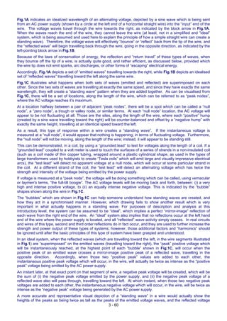 3 - 60
Fig.1A indicates an idealized wavelength of an alternating voltage, depicted by a sine wave which is being sent
from an AC power supply (shown by a circle at the left end of a horizontal straight wire) into the “input” end of the
wire. The voltage waves travel through the wire towards the right, as indicated by the block arrow in Fig.1A.
When the waves reach the end of the wire, they cannot leave the wire (at least, not in a simplified and “ideal”
system, which is being assumed and used here to explain the principle of how a simple straight wire can create a
standing wave). Therefore, the voltage wave will effectively “bounce” or “reflect” back from the tip of the wire, and
the “reflected wave” will begin travelling back through the wire, going in the opposite direction, as indicated by the
left-pointing block arrow in Fig.1B.
Because of the laws of conservation of energy, the reflection and “return travel” of these types of waves, when
they bounce off the tip of a wire, is actually quite good, and rather efficient, as discussed below, provided which
the wire tip does not emit sparks, arc discharges, or other forms of “escaping” electrical energy.
Accordingly, Fig.1A depicts a set of “emitted waves” travelling towards the right, while Fig.1B depicts an idealised
set of “reflected waves” travelling toward the left along the same wire.
Fig.1C illustrates what happens when both sets of waves (emitted and reflected) are superimposed on each
other. Since the two sets of waves are travelling at exactly the same speed, and since they have exactly the same
wavelength, they will create a “standing wave” pattern when they are added together. As can be visualised from
Fig.1C, there will be a set of locations, along the length of the wire, which can be referred to as “peak nodes”,
where the AC voltage reaches it’s maximum.
At a location halfway between a pair of adjacent “peak nodes”, there will be a spot which can be called a “null
node”, a “zero node”, a trough or valley node, or similar terms. At each “null node” location, the AC voltage will
appear to be not fluctuating at all. Those are the sites, along the length of the wire, where each “positive” hump
(created by a sine wave travelling toward the right) will be counter-balanced and offset by a “negative hump” with
exactly the same height, travelling at an identical speed toward the left.
As a result, this type of response within a wire creates a “standing wave”. If the instantaneous voltage is
measured at a “null node”, it would appear that nothing is happening, in terms of fluctuating voltage. Furthermore,
the “null node” will not be moving, along the length of the wire; instead, it will appear to be standing still.
This can be demonstrated, in a coil, by using a “grounded lead” to test for voltages along the length of a coil. If a
“grounded lead” coupled to a volt meter is used to touch the surfaces of a series of strands in a non-insulated coil
(such as a coil made of thin copper tubing, wrapped around a plastic cylindrical shape, as used in the types of
large transformers used by hobbyists to create “Tesla coils” which will emit large and visually impressive electrical
arcs), the “test lead” will detect no apparent voltage at a null node, which will occur at some particular strand in
the coil. At a different strand of the coil, the “test lead” will detect an alternating voltage which has twice the
strength and intensity of the voltage being emitted by the power supply.
If voltage is measured at a “peak node”, the voltage will be doing something which can be called, using vernacular
or laymen's terms, “the full-tilt boogie”. The AC voltage levels will be moving back and forth, between: (i) a very
high and intense positive voltage, to (ii) an equally intense negative voltage. This is indicated by the “bubble”
shapes shown along the wire in Fig.1C.
The “bubbles” which are shown in Fig.1C can help someone understand how standing waves are created, and
how they act in a synchronised manner. However, which drawing fails to show another result which is very
important in what actually happens in a standing wave. For purposes of description and analysis at this
introductory level, the system can be assumed to be “ideal”, which implies a perfect “mirror-image” reflection of
each wave from the right end of the wire. An “ideal” system also implies that no reflections occur at the left hand
end of the wire where the power supply is located, and all “reflected” wave activity simply ceases. In real circuits
and wires of this type, second and third order reflections do in fact occur, and they are used to further increase the
strength and power output of these types of systems; however, those additional factors and “harmonics” should
be ignored until after the basic principles of this type of system have been grasped and understood.
In an ideal system, when the reflected waves (which are travelling toward the left, in the wire segments illustrated
in Fig.1) are “superimposed” on the emitted waves (travelling toward the right), the “peak” positive voltage which
will be instantaneously reached, at the highest point of each “bubble” shown in Fig.1C, will occur when the
positive peak of an emitted wave crosses a mirror-image positive peak of a reflected wave, travelling in the
opposite direction. Accordingly, when those two “positive peak” values are added to each other, the
instantaneous positive peak voltage which will occur, in the wire, will actually be twice as intense as the “positive
peak” voltage being emitted by the AC power supply.
An instant later, at that exact point on that segment of wire, a negative peak voltage will be created, which will be
the sum of (i) the negative peak voltage emitted by the power supply, and (ii) the negative peak voltage of a
reflected wave also will pass through, travelling toward the left. At which instant, when those two negative peak
voltages are added to each other, the instantaneous negative voltage which will occur, in the wire, will be twice as
intense as the “negative peak” voltage being generated by the AC power supply.
A more accurate and representative visual depiction of a “standing wave” in a wire would actually show the
heights of the peaks as being twice as tall as the peaks of the emitted voltage waves, and the reflected voltage
 