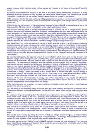3 - 61
waves. However, which depiction might confuse people, so it usually is not shown in drawings of “standing
waves”.
Accordingly, the instantaneous response in the wire, at a location halfway between two “null nodes”, is doing
something which can fairly and properly be called “the full-tilt double double boogie”. The “double double” phrase
(note which it contains not just one but two “doubles”) was added to that phrase, for two reasons:
(i) To emphasise the fact that each and every voltage peak (maximum positive, and maximum negative) will be
twice as strong, and twice as intense, as the maximum positive and negative peak voltages emitted by the power
supply; and,
(ii) to point out that the frequency of the superimposed “bubbles”, shown in Fig.1C, is actually twice as fast as the
frequency of the AC cycle which is emitted by the power supply, as discussed below.
The “twice the intensity” result is directly comparable to what an observer will see, if a large mirror is placed
behind a light bulb in an otherwise dark room. The mirror effectively keeps the room dark, everywhere behind the
mirror, so there is no “magical doubling” of the light in the room; which would violate the basic law of conservation
of energy. Instead, what the mirror does is to shift light away from the backside of the mirror, and keep that light
energy on the reflective side of the mirror. Anyone standing in front of the mirror will see two apparent light bulbs.
Both of those light bulbs (the original bulb, and the reflected image) will have the same brightness (if the mirror is
perfect). Therefore, the mirror will double the intensity of the light energy reaching the observer.
That same effect, in a circuit, will happen if the end of a wire acts like a mirror. If a wire does not have any
components which will cause it to become an active “emission source” (which is the behaviour of transmission
antennas and certain other components), in a way which efficiently releases voltage-created energy into the
atmosphere, then the basic rules which require conservation of energy will prevent that energy from simply
disappearing and ceasing to exist. As a result, even if the end of a wire is not designed to be a perfect reflector, a
large portion of the voltage wave will indeed reflect off the wire tip, and travel back through the same wire, in a
“second pass”.
To understand adequately, the type and amount of “wave reflection” which occurs at a wire tip, consider what
happens if a light bulb is shining in a room which has shiny, glossy white paint on all the walls and ceilings; then,
consider how it would look if the same light bulb were located in a room with all of the walls and ceilings painted
“matt black”. The total amount of light which would be available, to carry out a task such as reading a newspaper,
clearly would be much greater in the white room, because light reflects off white paint, even though white paint
does not even begin to approach the type of “reflection quality or clarity” which a mirror creates. The difference in
what happens, when light intensity in a room painted matt black is compared to a room painted a glossy white,
does not arise from the presence or absence of “reflection quality or clarity”; instead, it is governed by the laws of
conservation of energy. When light shines on to a surface which is painted matt black, the light energy is
absorbed by the paint, and it literally warms the paint up. In contrast to that, glossy white paint will not absorb
light energy, so it reflects the light back out, for a “second pass” through the air which fills a room.
Because of the laws of conservation of energy, and without depending on any “quality of reflectance”
characteristic of wire tips, electrical energy cannot simply disappear, when it reaches the end of a wire. Instead,
there are only two things which can happen to that energy:
(i) the electrical energy can be emitted into the surroundings, such as by emitting sparks, arcs, or radio-frequency
signals which will carry energy; or
(ii) if the energy is not emitted by the tip of the wire, then, by simple necessity and because of the basic law of
conservation of energy, it must be reflected back into the wire, and it will be forced to travel back through the wire
again.
If a wire has a long and tapered tip, then the reflected wave might become somewhat diffused, and it might lose
some portion of the “clarity” of the wave. However, since wavelengths in the frequencies of interest here are
hundreds of meters long, the type of tip created by a conventional wire cutter will not create any significant
diffusion, in a reflected wave. And, unlike the white-painted walls of a room, there is not a large area which is
available, at the tip of a wire, which can create scatter, spread, or diffusion. As a result, the tip of a wire will be a
relatively efficient mirror-type reflector, when an AC voltage is “pumped” into one end of the wire.
The second factor mentioned above, when the “double-double” boogie phrase was mentioned, relates to a
doubling of the frequency of a standing wave. When a standing wave is created in a wire by reflection of an
emitted AC voltage wave, the frequency of the standing wave is, quite literally, double the frequency of the emitted
wave.
This can be seen, visually, by noting that in the emitted AC voltage, shown in Fig.1A, a single complete
wavelength contains both a “positive hump” and a “negative hump”. Accordingly, three complete sine waves,
divided into three segments by the imaginary vertical lines, are shown in Fig.1A.
By contrast, each and every “bubble” shown in Fig.1C depicts a complete and total “wavelength”, in a standing
wave. Six of those standing wave “bubbles” fit into exactly the same length of wire which holds only 3 emitted
wavelengths from the power supply.
 
