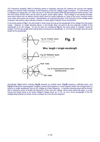 The “frequency doubling” effect of standing waves is important, because AC systems can convey and release
energy in a manner which increases, as the frequency of the AC voltage supply increases. To some extent, this
is analogous to saying that, if a motor can be run at twice the speed (while still generating the same torque), then
the work output of that motor can be twice as great, at the higher speed. That analogy is not entirely accurate,
since work output from an electric device which uses AC power depends on “area of the curve” functions which
occur when sine waves are involved. Nevertheless, as a general principle, if the frequency of the voltage peaks
increases, then power output will also increase, in many types of electric circuit components.
In the three panels of Fig.1, the wire length is three times as long as the wavelength of the voltage from the power
supply. However, to create standing waves, a wire length does not need to be any particular multiple of the
wavelength of an AC voltage. As can be seen by considering Fig.1C, the same types of “bubbles” would be
created: (i) if the wire length were exactly twice as long as the wavelength; or, (ii) if the wire length were the same
length as the wavelength.
Accordingly, Fig.2 (which includes Fig.2A showing an emitted wave, Fig.2B showing a reflected wave, and
Fig.2C showing the superimposed “bubbles”) shows what happens in a wire segment which has a length which is
equal to a single wavelength from an AC voltage at a fixed frequency. A resonant standing wave will be formed,
with a frequency which is double the frequency of the input AC voltage. which same result will apply, in a wire
having any length which is an exact (integer) multiple (such as 1x, 2x, 3x, etc.) of the wavelength of the AC
voltage being pushed (or forced, driven, pumped, etc.) into the wire segment.
3 - 62
 