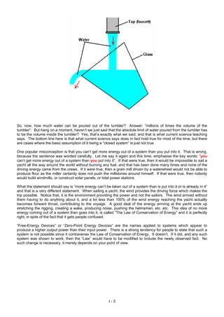 So, now, how much water can be poured out of the tumbler? Answer: “millions of times the volume of the
tumbler”. But hang on a moment, haven’t we just said that the absolute limit of water poured from the tumbler has
to be the volume inside the tumbler? Yes, that’s exactly what we said, and that is what current science teaching
says. The bottom line here is that what current science says does in fact hold true for most of the time, but there
are cases where the basic assumption of it being a “closed system” is just not true.
One popular misconception is that you can’t get more energy out of a system than you put into it. That is wrong,
because the sentence was worded carefully. Let me say it again and this time, emphasise the key words: “you
can’t get more energy out of a system than you put into it”. If that were true, then it would be impossible to sail a
yacht all the way around the world without burning any fuel, and that has been done many times and none of the
driving energy came from the crews. If it were true, then a grain mill driven by a waterwheel would not be able to
produce flour as the miller certainly does not push the millstones around himself. If that were true, then nobody
would build windmills, or construct solar panels, or tidal power stations.
What the statement should say is “more energy can’t be taken out of a system than is put into it or is already in it”
and that is a very different statement. When sailing a yacht, the wind provides the driving force which makes the
trip possible. Notice that, it is the environment providing the power and not the sailors. The wind arrived without
them having to do anything about it, and a lot less than 100% of the wind energy reaching the yacht actually
becomes forward thrust, contributing to the voyage. A good deal of the energy arriving at the yacht ends up
stretching the rigging, creating a wake, producing noise, pushing the helmsman, etc. etc. This idea of no more
energy coming out of a system than goes into it, is called “The Law of Conservation of Energy” and it is perfectly
right, in spite of the fact that it gets people confused.
“Free-Energy Devices” or “Zero-Point Energy Devices” are the names applied to systems which appear to
produce a higher output power than their input power. There is a strong tendency for people to state that such a
system is not possible since it contravenes the Law of Conservation of Energy. It doesn’t. If it did, and any such
system was shown to work, then the “Law” would have to be modified to include the newly observed fact. No
such change is necessary, it merely depends on your point of view.
I - 3
 