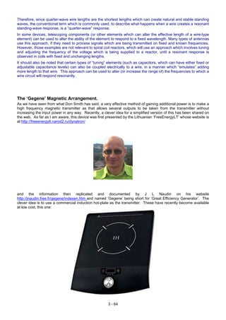 Therefore, since quarter-wave wire lengths are the shortest lengths which can create natural and stable standing
waves, the conventional term which is commonly used, to describe what happens when a wire creates a resonant
standing-wave response, is a “quarter-wave” response.
In some devices, telescoping components (or other elements which can alter the effective length of a wire-type
element) can be used to alter the ability of the element to respond to a fixed wavelength. Many types of antennas
use this approach, if they need to process signals which are being transmitted on fixed and known frequencies.
However, those examples are not relevant to spiral coil reactors, which will use an approach which involves tuning
and adjusting the frequency of the voltage which is being supplied to a reactor, until a resonant response is
observed in coils with fixed and unchanging lengths.
It should also be noted that certain types of “tuning” elements (such as capacitors, which can have either fixed or
adjustable capacitance levels) can also be coupled electrically to a wire, in a manner which “emulates” adding
more length to that wire. This approach can be used to alter (or increase the range of) the frequencies to which a
wire circuit will respond resonantly.
The ‘Gegene’ Magnetic Arrangement.
As we have seen from what Don Smith has said, a very effective method of gaining additional power is to make a
high frequency magnetic transmitter as that allows several outputs to be taken from the transmitter without
increasing the input power in any way. Recently, a clever idea for a simplified version of this has been shared on
the web. As far as I am aware, this device was first presented by the Lithuanian ‘FreeEnergyLT’ whose website is
at http://freeenergylt.narod2.ru/dynatron/
and the information then replicated and documented by J L Naudin on his website
http://jnaudin.free.fr/gegene/indexen.htm and named ‘Gegene’ being short for ‘Great Efficiency Generator’. The
clever idea is to use a commercial induction hot-plate as the transmitter. These have recently become available
at low cost, this one:
3 - 64
 
