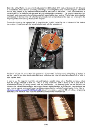 Sold in the UK by Maplin, has power levels adjustable from 300 watts to 2000 watts, and costs only £30 delivered
to your address. These devices operate by generating a powerful high frequency oscillating magnetic field which
induces eddy currents in any magnetic material placed on the surface of the cooker. That is, cookware which is
made of cast iron or steel (not stainless steel which is supposedly non-magnetic). The heating is very rapid and
completely uniform across the item of cookware which is very helpful when cooking. The hot plate is controlled by
sophisticated electronics which will not switch on unless there is an iron object on the plate and which varies the
frequency and current in a way chosen by the designer.
The circuitry produces the magnetic field by pulsing current through a large, flat coil in the centre of the case as
can be seen in this photograph of a typical induction plate with the case opened:
The brown coil gets hot, and so there are spacers on it to prevent the cool outer casing form picking up the heat of
the coil. There is also a fan which draws air in from underneath the case and blows it across the coil in order to
keep the heat down.
In order to use this magnetic transmitter, we need to place a suitable output coil on the plate, and power a load
from the energy collected by that coil. This is a fairly recent idea and so there is still a good deal of
experimentation going on, testing different coils, and various loads. It is generally agreed that the best load is a
non-inductive load with halogen lamps and ordinary filament light bulbs being recommended. Halogen lamps are
used in some low-cost commercial heaters, and they are very effective method of radiant heating. In his video at
http://www.youtube.com/watch?v=LbAhUwHvJCE, Laurent powers seven separate 400-watt halogen lamps using
a small 800-watt maximum plate which has a small 120 mm diameter transmitter coil:
3 - 65
 