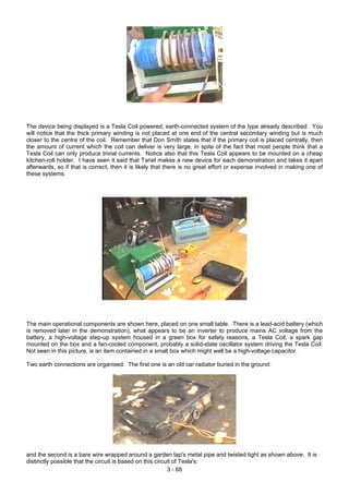 The device being displayed is a Tesla Coil powered, earth-connected system of the type already described. You
will notice that the thick primary winding is not placed at one end of the central secondary winding but is much
closer to the centre of the coil. Remember that Don Smith states that if the primary coil is placed centrally, then
the amount of current which the coil can deliver is very large, in spite of the fact that most people think that a
Tesla Coil can only produce trivial currents. Notice also that this Tesla Coil appears to be mounted on a cheap
kitchen-roll holder. I have seen it said that Tariel makes a new device for each demonstration and takes it apart
afterwards, so if that is correct, then it is likely that there is no great effort or expense involved in making one of
these systems.
The main operational components are shown here, placed on one small table. There is a lead-acid battery (which
is removed later in the demonstration), what appears to be an inverter to produce mains AC voltage from the
battery, a high-voltage step-up system housed in a green box for safety reasons, a Tesla Coil, a spark gap
mounted on the box and a fan-cooled component, probably a solid-state oscillator system driving the Tesla Coil.
Not seen in this picture, is an item contained in a small box which might well be a high-voltage capacitor.
Two earth connections are organised. The first one is an old car radiator buried in the ground:
and the second is a bare wire wrapped around a garden tap's metal pipe and twisted tight as shown above. It is
distinctly possible that the circuit is based on this circuit of Tesla's:
3 - 68
 
