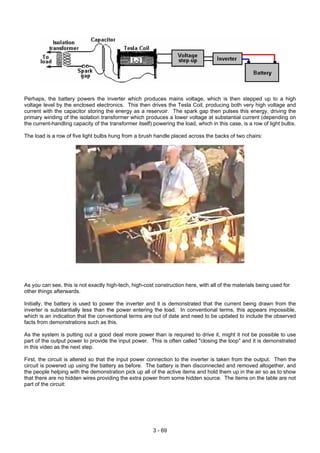 Perhaps, the battery powers the inverter which produces mains voltage, which is then stepped up to a high
voltage level by the enclosed electronics. This then drives the Tesla Coil, producing both very high voltage and
current with the capacitor storing the energy as a reservoir. The spark gap then pulses this energy, driving the
primary winding of the isolation transformer which produces a lower voltage at substantial current (depending on
the current-handling capacity of the transformer itself) powering the load, which in this case, is a row of light bulbs.
The load is a row of five light bulbs hung from a brush handle placed across the backs of two chairs:
As you can see, this is not exactly high-tech, high-cost construction here, with all of the materials being used for
other things afterwards.
Initially, the battery is used to power the inverter and it is demonstrated that the current being drawn from the
inverter is substantially less than the power entering the load. In conventional terms, this appears impossible,
which is an indication that the conventional terms are out of date and need to be updated to include the observed
facts from demonstrations such as this.
As the system is putting out a good deal more power than is required to drive it, might it not be possible to use
part of the output power to provide the input power. This is often called "closing the loop" and it is demonstrated
in this video as the next step.
First, the circuit is altered so that the input power connection to the inverter is taken from the output. Then the
circuit is powered up using the battery as before. The battery is then disconnected and removed altogether, and
the people helping with the demonstration pick up all of the active items and hold them up in the air so as to show
that there are no hidden wires providing the extra power from some hidden source. The items on the table are not
part of the circuit:
3 - 69
 