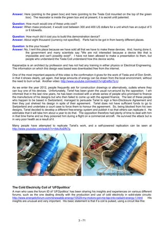 Answer: Here (pointing to the green box) and here (pointing to the Tesla Coil mounted on the top of the green
box). The resonator is inside the green box and at present, it is secret until patented.
Question: How much would one of these units cost?
Answer: When mass produced, it would cost between 300 and 400 US dollars for a unit which has an output of 5
or 6 kilowatts.
Question: How much did it cost you to build this demonstration device?
Answer: About eight thousand (currency not specified). Parts had to be got in from twenty different places.
Question: Is this your house?
Answer: No, I rent this place because we have sold all that we have to make these devices. And, having done it,
the government and many scientists say "We are not interested because a device like that is
impossible and can't possibly exist!". I have not been allowed to make a presentation to them, but
people who understand the Tesla Coil understand how this device works.
Kapanadze is an architect by profession and has not had any training in either physics or Electrical Engineering.
The information on which this design was based was downloaded free from the internet.
One of the most important aspects of this video is the confirmation it gives for the work of Tesla and of Don Smith,
in that it shows clearly, yet again, that large amounts of energy can be drawn from the local environment, without
the need to burn a fuel. Another video: http://www.youtube.com/watch?v=gErefbcTz-U
As we enter the year 2012, people frequently ask for construction drawings or alternatively, outlets where they
can buy one of his devices. Unfortunately, Tariel has been given the usual run-around by the opposition. I am
informed that in the last nine years, he has been involved with a whole series of people who promised to finance
the manufacture of his designs but who then failed to come up with the agreed finance. The last of these people
who happen to be based in Switzerland, managed to persuade Tariel to sign a Non-Disclosure Agreement and
then they just shelved his design in spite of their agreement. Tariel does not have sufficient funds to go to
Switzerland and undertake a court case to force them to honour the agreement. So, being blocked from his own
designs, Tariel decided to develop a different free-energy system and publish it so that others can replicate it. He
estimates that it will take him about a year to do that. The opposition therefore had plenty of time to deal with him
in that time frame and so they poisoned him during a flight on a commercial aircraft. He survived the attack but is
in very poor health as a result of it.
Many people have attempted to replicate Tariel’s work, and a self-powered replication can be seen at
http://www.youtube.com/watch?v=rbkvXoDfk7g.
The Cold Electricity Coil of ‘UFOpolitics’
A man who uses the forum ID of ‘UFOpolitics’ has been sharing his insights and experiences on various different
forums, such as the one dealing directly with the production and use of cold electricity in solid-state circuits:
http://www.energeticforum.com/renewable-energy/10529-my-motors-got-me-tap-into-radiant-energy-1.html His
insights are unusual and very important. His basic statement is that if a coil is pulsed, using a circuit like this:
3 - 71
 
