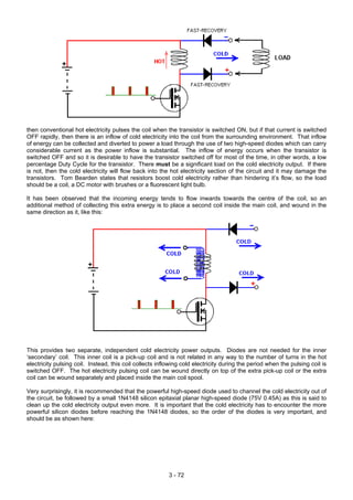 then conventional hot electricity pulses the coil when the transistor is switched ON, but if that current is switched
OFF rapidly, then there is an inflow of cold electricity into the coil from the surrounding environment. That inflow
of energy can be collected and diverted to power a load through the use of two high-speed diodes which can carry
considerable current as the power inflow is substantial. The inflow of energy occurs when the transistor is
switched OFF and so it is desirable to have the transistor switched off for most of the time, in other words, a low
percentage Duty Cycle for the transistor. There must be a significant load on the cold electricity output. If there
is not, then the cold electricity will flow back into the hot electricity section of the circuit and it may damage the
transistors. Tom Bearden states that resistors boost cold electricity rather than hindering it’s flow, so the load
should be a coil, a DC motor with brushes or a fluorescent light bulb.
It has been observed that the incoming energy tends to flow inwards towards the centre of the coil, so an
additional method of collecting this extra energy is to place a second coil inside the main coil, and wound in the
same direction as it, like this:
This provides two separate, independent cold electricity power outputs. Diodes are not needed for the inner
‘secondary’ coil. This inner coil is a pick-up coil and is not related in any way to the number of turns in the hot
electricity pulsing coil. Instead, this coil collects inflowing cold electricity during the period when the pulsing coil is
switched OFF. The hot electricity pulsing coil can be wound directly on top of the extra pick-up coil or the extra
coil can be wound separately and placed inside the main coil spool.
Very surprisingly, it is recommended that the powerful high-speed diode used to channel the cold electricity out of
the circuit, be followed by a small 1N4148 silicon epitaxial planar high-speed diode (75V 0.45A) as this is said to
clean up the cold electricity output even more. It is important that the cold electricity has to encounter the more
powerful silicon diodes before reaching the 1N4148 diodes, so the order of the diodes is very important, and
should be as shown here:
3 - 72
 