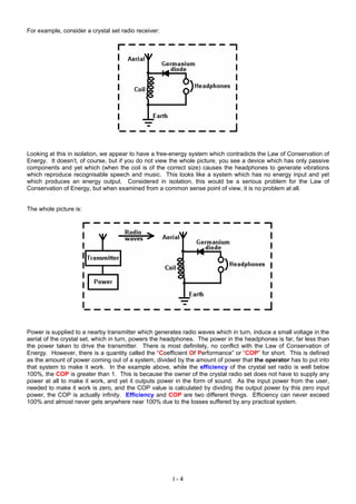 For example, consider a crystal set radio receiver:
Looking at this in isolation, we appear to have a free-energy system which contradicts the Law of Conservation of
Energy. It doesn’t, of course, but if you do not view the whole picture, you see a device which has only passive
components and yet which (when the coil is of the correct size) causes the headphones to generate vibrations
which reproduce recognisable speech and music. This looks like a system which has no energy input and yet
which produces an energy output. Considered in isolation, this would be a serious problem for the Law of
Conservation of Energy, but when examined from a common sense point of view, it is no problem at all.
The whole picture is:
Power is supplied to a nearby transmitter which generates radio waves which in turn, induce a small voltage in the
aerial of the crystal set, which in turn, powers the headphones. The power in the headphones is far, far less than
the power taken to drive the transmitter. There is most definitely, no conflict with the Law of Conservation of
Energy. However, there is a quantity called the “Coefficient Of Performance” or “COP” for short. This is defined
as the amount of power coming out of a system, divided by the amount of power that the operator has to put into
that system to make it work. In the example above, while the efficiency of the crystal set radio is well below
100%, the COP is greater than 1. This is because the owner of the crystal radio set does not have to supply any
power at all to make it work, and yet it outputs power in the form of sound. As the input power from the user,
needed to make it work is zero, and the COP value is calculated by dividing the output power by this zero input
power, the COP is actually infinity. Efficiency and COP are two different things. Efficiency can never exceed
100% and almost never gets anywhere near 100% due to the losses suffered by any practical system.
I - 4
 