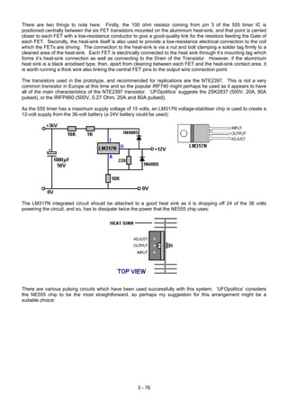 There are two things to note here. Firstly, the 100 ohm resistor coming from pin 3 of the 555 timer IC is
positioned centrally between the six FET transistors mounted on the aluminium heat-sink, and that point is carried
closer to each FET with a low-resistance conductor to give a good-quality link for the resistors feeding the Gate of
each FET. Secondly, the heat-sink itself is also used to provide a low-resistance electrical connection to the coil
which the FETs are driving. The connection to the heat-sink is via a nut and bolt clamping a solder tag firmly to a
cleaned area of the heat-sink. Each FET is electrically connected to the heat sink through it’s mounting tag which
forms it’s heat-sink connection as well as connecting to the Drain of the Transistor. However, if the aluminium
heat sink is a black anodised type, then, apart from cleaning between each FET and the heat-sink contact area, it
is worth running a thick wire also linking the central FET pins to the output wire connection point.
The transistors used in the prototype, and recommended for replications are the NTE2397. This is not a very
common transistor in Europe at this time and so the popular IRF740 might perhaps be used as it appears to have
all of the main characteristics of the NTE2397 transistor. ‘UFOpolitics’ suggests the 2SK2837 (500V, 20A, 80A
pulsed), or the IRFP460 (500V, 0.27 Ohm, 20A and 80A pulsed).
As the 555 timer has a maximum supply voltage of 15 volts, an LM317N voltage-stabiliser chip is used to create a
12-volt supply from the 36-volt battery (a 24V battery could be used):
The LM317N integrated circuit should be attached to a good heat sink as it is dropping off 24 of the 36 volts
powering the circuit, and so, has to dissipate twice the power that the NE555 chip uses:
There are various pulsing circuits which have been used successfully with this system. ‘UFOpolitics’ considers
the NE555 chip to be the most straightforward, so perhaps my suggestion for this arrangement might be a
suitable choice:
3 - 76
 