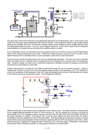 This gives fine control of the frequency and independent adjustment of the Mark/Space ratio or ‘Duty Cycle’ and it
needs only three very cheap components other than the controls. If the expensive multi-turn high quality variable
resistors are available, then the 4.7K ‘fine-tune’ variable resistor can be omitted as those variable resistors make
the adjustments easier to control. The ‘Lin.’ In the diagram stands for ‘Linear’ which means that the resistance
varies steadily at a constant rate as the shaft of the variable resistor is rotated.
In the ‘UFOpolitics’ circuit, it is important to turn the frequency down to it’s minimum value and set the Mark/Space
ratio to 50%, before powering the circuit down. Otherwise it would be easy to power the circuit up with a much
higher frequency than is advisable and so, causing damage to some of the circuit components.
There are ways to boost the performance over what has already been described. One way is to insert a stainless
steel core inside the coil. Stainless steel is supposed to be non-magnetic but in practice, that is not always the
case. However, ideally, this steel core is improved by altering it’s crystalline structure by heating it up and then
quenching it by submerging it in cold water.
Another improvement is to isolate the coil better at switch-off through the use of a second transistor. Having a
‘switched-off’ transistor at each end of the coil certainly blocks the flow of hot electricity, but if Tom Bearden is
correct, the resistance of the transistors in their OFF state will actually boost the flow of cold electricity as it reacts
in the reverse way to how hot electricity reacts. The arrangement is like this:
While this looks like a very simple circuit to implement, that is not the case. The upper transistor is switched ON
by the voltage difference between it’s Gate “G” and it‘s Source “S”. But, the voltage at it’s Source is not fixed but
varies rapidly due to the changing current in the coil, and that does not help when solid and reliable switching of
the upper transistor is needed. A P-channel FET could be used instead and that would have it’s Source
connected to the fixed voltage of the Plus of the 36V battery. That would help the switching enormously, but there
would still be timing issues between the two transistors switching ON and OFF at exactly the same time. Other
circuits have been suggested for doing that type of switching, but in the early stages, ‘UFOpolitics’ recommends
that things be kept as simple as possible, so using just one transistor is the best option.
3 - 77
 