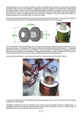 Switching speed is an item of major importance, even to the extent that the reduction in the speed of switching
caused by using more than one transistor in parallel has caused the suggestion to be made that it might actually
be a better option to use just one FET since these high-performance FETs are capable of carrying the whole of
the switching current, and it is mainly to lower the FET operating temperature that multiple FET use is suggested.
Every extra FET used in parallel, slows the switching down. However, it should be realised that there is a
somewhat greater risk of burning the FET out if just one is used.
The coil dimensions recommended are two-inch (50 mm) diameter and 2-inch length. The wound coil is likely to
be about three-inches (75 mm) so making the flange diameter 4-inches (100 mm) is realistic:
The recommended material is fibreglass which has high heat-resisting properties as well as being easy to work,
the personal choice of ‘UFOpolitics’ is Polyester Resin with Methyl Ethyl Kethol (MEK) Hardener. A suggested
alternative is acrylic, which is not as heat resistant. Acrylic is excellent for high-frequency applications but this
circuitry does not operate at high frequencies. Whatever spool material is chosen, it needs to be non-magnetic.
When connected in the circuit, the start of the coil winding wire goes to the battery positive.
Here is another coil wound on acrylic tube and with all four diodes connected to the ends of the coil:
It should be understood that cold electricity provides almost unlimited power and it has uses which are not readily
understood by many people.
‘UFOpolitics’ suggests that the hot electricity drive circuitry be tested initially using just a resistive load. If
everything checks out correctly, then test with a lesser value resistor in series with the coil, and if that checks out
satisfactorily, then testing cautiously with the coil on it’s own.
3 - 78
 