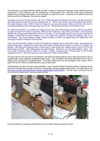Cold electricity can charge batteries rapidly and after a series of charge and discharge cycles, batteries become
‘conditioned’ to cold electricity and the experiences of Electrodyne Corp. staff show that large conditioned
batteries which are fully discharged, can be recharged in under one minute. A member of the present forum has
tried this with the ‘UFOpolitics’ circuit and he reports:
Yesterday a friend and I took 6 identical, old, 12V, 115Ah batteries and made two 36V banks. We set up bank “A”
(the better three) to power the device to charge bank “B”. Bank A was 37.00v at rest and Bank B was 34.94V.
My lowest frequency was 133Hz (I need to change my cap and add another 100k pot with the one which is
controlling the frequency) and the duty cycle was at 13%. We started at 2A draw on the Primary circuit.
As I raised the frequency, the batteries on charge jumped up to 38.4V then dropped evenly to 36.27V and started
up again (at about 0.01V every 2 seconds). After two and a half hours, they were up to 39.94V. At this point we
stopped the charging and let everything rest for 10 minutes. So far everything seems very normal for this kind of
charging, except that the device appears to be very stable and powerful...pushing the batteries right on up
continuously. The Primary battery voltage dropped initially to 36.20V and stayed there the whole time, then
recovered to 36.98V during the 10 minute rest.
Then we switched battery banks A and B and charged the opposite way for about 20 minutes. We stopped and
rested things again, swapped the banks back and started charging bank B again for another 20 minutes and
stopped. After letting the batteries rest for a few hours in order to get truer readings, bank A was at 37.07V and
bank B was at 38.32V. Both battery banks had gained power. These were not very good batteries, either. One
of the bank B batteries was at 10.69V at the start. Another interesting note: The amp draw on the Primary
dropped from 2A to 1.5A as the frequency was raised from 133Hz to about 550Hz.
This was with the very first use of cold electricity with these low-grade batteries and a major improvement can be
expected after many additional charge/discharge cycles. This completely overcomes the factors which make a
battery bank unsuitable for household power. If an entire battery bank can be recharged in just minutes, then it
opens the way for serious household power using a battery bank.
Cold electricity can also run motors very powerfully. Forum member ‘Netica’ found that putting a capacitor across
the motor terminals improved the running very substantially, giving impressive performance. His video of this is at
http://www.youtube.com/watch?feature=player_detailpage&v=7uAYKhrPDPc and the motor, running off an air-
core coil with no steel insert. His set-up looks like this:
It is also possible to submerge cold electricity circuits in water without causing any harm:
3 - 79
 
