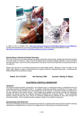 A video of this is located here: http://www.youtube.com/watch?v=W1KALMgFscg&feature=channel&list=UL
including demonstrating the use of very powerful light bulbs. A general running demonstration is here:
http://www.youtube.com/watch?v=yVzhKpEqUgc&feature=player_embedded .
Stanley Meyer’s Electrical Particle Generator.
Stan, who is famous for his water-splitting and related automotive achievements, actually held about forty patents
on a wide range of inventions. Here is one of his patents which circulates magnetic particles in a fluid, and while
the fluid does move, none of the other components in the device move and a high level of constructional skills is
not called for:
Please note that this is a re-worded excerpt from this Stan Meyer patent. Although it does not state it in the
patent, Stan appears to make it understood that this system produces a significant power gain – something with
Patent Offices find very difficult to accept.
Patent CA 1,213,671 4th February 1983 Inventor: Stanley A. Meyer
ELECTRICAL PARTICLE GENERATOR
ABSTRACT
An electrical particle generator comprising a non-magnetic pipe in a closed loop having a substantial amount of
magnetised particles encapsulated inside it. A magnetic accelerator assembly is positioned on the pipe, which
has an inductive primary winding and a low-voltage input to the winding. A secondary winding is positioned on
the pipe opposite to the primary winding. Upon voltage being applied to the primary winding, the magnetised
particles are passed through the magnetic accelerator assembly with increased velocity. These accelerated
particles passing through the pipe, induce an electrical voltage/current potential as they pass through the
secondary winding. The increased secondary voltage is utilised in an amplifier arrangement.
BACKGROUND AND PRIOR ART
The prior art teachings expound the fundamental principle tat a magnetic field passing through inductive windings
will generate a voltage/current or enhance the voltage across it if the winding is a secondary winding.
3 - 80
 