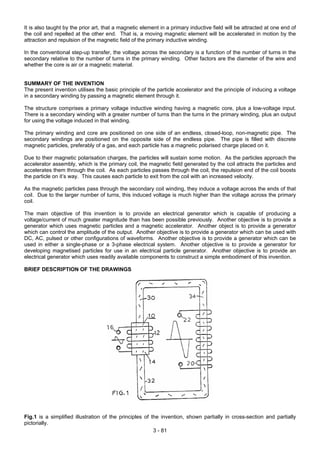 It is also taught by the prior art, that a magnetic element in a primary inductive field will be attracted at one end of
the coil and repelled at the other end. That is, a moving magnetic element will be accelerated in motion by the
attraction and repulsion of the magnetic field of the primary inductive winding.
In the conventional step-up transfer, the voltage across the secondary is a function of the number of turns in the
secondary relative to the number of turns in the primary winding. Other factors are the diameter of the wire and
whether the core is air or a magnetic material.
SUMMARY OF THE INVENTION
The present invention utilises the basic principle of the particle accelerator and the principle of inducing a voltage
in a secondary winding by passing a magnetic element through it.
The structure comprises a primary voltage inductive winding having a magnetic core, plus a low-voltage input.
There is a secondary winding with a greater number of turns than the turns in the primary winding, plus an output
for using the voltage induced in that winding.
The primary winding and core are positioned on one side of an endless, closed-loop, non-magnetic pipe. The
secondary windings are positioned on the opposite side of the endless pipe. The pipe is filled with discrete
magnetic particles, preferably of a gas, and each particle has a magnetic polarised charge placed on it.
Due to their magnetic polarisation charges, the particles will sustain some motion. As the particles approach the
accelerator assembly, which is the primary coil, the magnetic field generated by the coil attracts the particles and
accelerates them through the coil. As each particles passes through the coil, the repulsion end of the coil boosts
the particle on it’s way. This causes each particle to exit from the coil with an increased velocity.
As the magnetic particles pass through the secondary coil winding, they induce a voltage across the ends of that
coil. Due to the larger number of turns, this induced voltage is much higher than the voltage across the primary
coil.
The main objective of this invention is to provide an electrical generator which is capable of producing a
voltage/current of much greater magnitude than has been possible previously. Another objective is to provide a
generator which uses magnetic particles and a magnetic accelerator. Another object is to provide a generator
which can control the amplitude of the output. Another objective is to provide a generator which can be used with
DC, AC, pulsed or other configurations of waveforms. Another objective is to provide a generator which can be
used in either a single-phase or a 3-phase electrical system. Another objective is to provide a generator for
developing magnetised particles for use in an electrical particle generator. Another objective is to provide an
electrical generator which uses readily available components to construct a simple embodiment of this invention.
BRIEF DESCRIPTION OF THE DRAWINGS
Fig.1 is a simplified illustration of the principles of the invention, shown partially in cross-section and partially
pictorially.
3 - 81
 