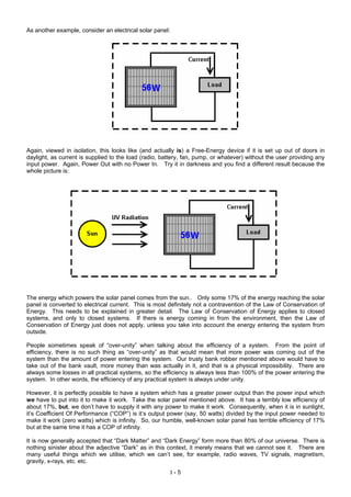As another example, consider an electrical solar panel:
Again, viewed in isolation, this looks like (and actually is) a Free-Energy device if it is set up out of doors in
daylight, as current is supplied to the load (radio, battery, fan, pump, or whatever) without the user providing any
input power. Again, Power Out with no Power In. Try it in darkness and you find a different result because the
whole picture is:
The energy which powers the solar panel comes from the sun.. Only some 17% of the energy reaching the solar
panel is converted to electrical current. This is most definitely not a contravention of the Law of Conservation of
Energy. This needs to be explained in greater detail. The Law of Conservation of Energy applies to closed
systems, and only to closed systems. If there is energy coming in from the environment, then the Law of
Conservation of Energy just does not apply, unless you take into account the energy entering the system from
outside.
People sometimes speak of “over-unity” when talking about the efficiency of a system. From the point of
efficiency, there is no such thing as “over-unity” as that would mean that more power was coming out of the
system than the amount of power entering the system. Our trusty bank robber mentioned above would have to
take out of the bank vault, more money than was actually in it, and that is a physical impossibility. There are
always some losses in all practical systems, so the efficiency is always less than 100% of the power entering the
system. In other words, the efficiency of any practical system is always under unity.
However, it is perfectly possible to have a system which has a greater power output than the power input which
we have to put into it to make it work. Take the solar panel mentioned above. It has a terribly low efficiency of
about 17%, but, we don’t have to supply it with any power to make it work. Consequently, when it is in sunlight,
it’s Coefficient Of Performance (“COP”) is it’s output power (say, 50 watts) divided by the input power needed to
make it work (zero watts) which is infinity. So, our humble, well-known solar panel has terrible efficiency of 17%
but at the same time it has a COP of infinity.
It is now generally accepted that “Dark Matter” and “Dark Energy” form more than 80% of our universe. There is
nothing sinister about the adjective “Dark” as in this context, it merely means that we cannot see it. There are
many useful things which we utilise, which we can’t see, for example, radio waves, TV signals, magnetism,
gravity, x-rays, etc. etc.
I - 5
 