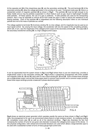 At the opposite end 34 of the closed-loop pipe 30, are the secondary windings 20. The end terminals 22 of the
secondary winding 20, allow the voltage generated in the winding to be used. Contained inside pipe 30, there is a
substantial number of magnetic particles 40 as shown in Fig.2. The particles 40 must be light enough to be
freely mobile and so may be particles suspended in a fluid medium such as gas, liquid or light-weight movable
solid particles. Of these options, the use of a gas is preferred. If solid particles are used as the transporting
medium, then it may be desirable to remove all air from inside the pipe in order to reduce the resistance to the
flowing particles. Each of the particles 40 is magnetised and the following description refers to one individual
particle and not to the mass of particles as a whole.
The voltage applied to terminals 16 of primary winding 12, is a low voltage, and it’s magnitude may be used as an
input signal control. By varying the input voltage, the accelerator will vary the speed of the circulating particles,
which will, in turn, vary the magnitude of the voltage/current output of the secondary winding 20. The output 22 of
the secondary transformer winding 20, is a high voltage/current output.
It can be appreciated that the system shown in Fig.1 and Fig.2 where there is just one closed loop, provides a
single-phase output in the secondary winding 20. Fig.3 shows a closed-loop arrangement with three parallel
non-magnetic tubes 31, 33 and 35, each with it’s own output winding 21, 23 and 25. Each of these three windings
are a single-phase output, and as their three pipes share a common input junction and a common output junction,
these three output windings provide a balanced 3-phase electrical system.
Fig.4 shows an electrical power generator which operates exactly the same as those shown in Fig.1 and Fig.2.
Here, the arrangement is for use in an environment where there is a high moisture content. An insulating coating
45, completely covers pipe 30 as well as all of the electrical windings. Fig.4 also illustrates the fact that
increasing the number of turns for any given wire diameter increases the voltage/current output of the device. In
this physical configuration, both vertical and horizontal directions are used which allows a large-diameter pipe to
be used with a substantial number of turns of heavy-gauge high-current wire.
3 - 86
 