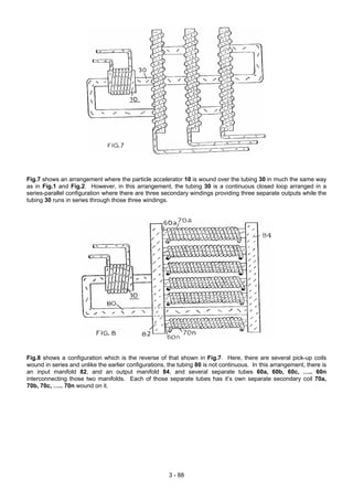 Fig.7 shows an arrangement where the particle accelerator 10 is wound over the tubing 30 in much the same way
as in Fig.1 and Fig.2. However, in this arrangement, the tubing 30 is a continuous closed loop arranged in a
series-parallel configuration where there are three secondary windings providing three separate outputs while the
tubing 30 runs in series through those three windings.
Fig.8 shows a configuration which is the reverse of that shown in Fig.7. Here, there are several pick-up coils
wound in series and unlike the earlier configurations, the tubing 80 is not continuous. In this arrangement, there is
an input manifold 82, and an output manifold 84, and several separate tubes 60a, 60b, 60c, ….. 60n
interconnecting those two manifolds. Each of those separate tubes has it’s own separate secondary coil 70a,
70b, 70c, ….. 70n wound on it.
3 - 88
 