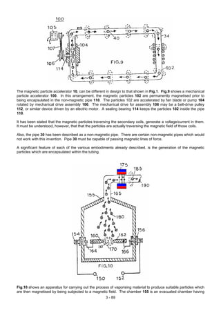 The magnetic particle accelerator 10, can be different in design to that shown in Fig.1. Fig.9 shows a mechanical
particle accelerator 100. In this arrangement, the magnetic particles 102 are permanently magnetised prior to
being encapsulated in the non-magnetic pipe 110. The particles 102 are accelerated by fan blade or pump 104
rotated by mechanical drive assembly 106. The mechanical drive for assembly 106 may be a belt-drive pulley
112, or similar device driven by an electric motor. A sealing bearing 114 keeps the particles 102 inside the pipe
110.
It has been stated that the magnetic particles traversing the secondary coils, generate a voltage/current in them.
It must be understood, however, that that the particles are actually traversing the magnetic field of those coils.
Also, the pipe 30 has been described as a non-magnetic pipe. There are certain non-magnetic pipes which would
not work with this invention. Pipe 30 must be capable of passing magnetic lines of force.
A significant feature of each of the various embodiments already described, is the generation of the magnetic
particles which are encapsulated within the tubing.
Fig.10 shows an apparatus for carrying out the process of vaporising material to produce suitable particles which
are then magnetised by being subjected to a magnetic field. The chamber 155 is an evacuated chamber having
3 - 89
 