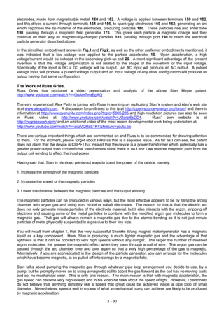3 - 90
electrodes, made from magnetisable metal, 160 and 162. A voltage is applied between terminals 150 and 152,
and this drives a current through terminals 154 and 156, to spark-gap electrodes 160 and 162, generating an arc
which vaporises the tip material of the electrodes, producing particles 180. These particles rise and enter tube
190, passing through a magnetic field generator 175. This gives each particle a magnetic charge and they
continue on their way as magnetically-charged particles 185, passing through port 190 to reach the electrical
particle generator described above.
In the simplified embodiment shown in Fig.1 and Fig.2, as well as the other preferred embodiments mentioned, it
was indicated that a low voltage was applied to the particle accelerator 10. Upon acceleration, a high
voltage/current would be induced in the secondary pick-up coil 20. A most significant advantage of the present
invention is that the voltage amplification is not related to the shape of the waveform of the input voltage.
Specifically, if the input is DC a DC voltage will be output. An AC input will produce an AC output. A pulsed
voltage input will produce a pulsed voltage output and an input voltage of any other configuration will produce an
output having that same configuration.
The Work of Russ Gries.
Russ Gries has produced a video presentation and analysis of the above Stan Meyer patent.
http://www.youtube.com/watch?v=OnAmTmxBpAQ .
The very experienced Alex Petty is joining with Russ in working on replicating Stan’s system and Alex’s web site
is at www.alexpetty.com. A discussion forum linked to this is at http://open-source-energy.org/forum/ and there is
information at http://www.overunity.com/index.php?topic=5805.285 and high-resolution pictures can also be seen
in Russ’ video at http://www.youtube.com/watch?v=JOarpi6sDD4. Russ’ own website is at
http://rwgresearch.com/ and an additional video of the most recent developmental work being undertaken at:
http://www.youtube.com/watch?v=adzVQRsS1KY&feature=youtu.be.
There are various important things which are commented on and Russ is to be commended for drawing attention
to them. For the moment, please forget about HHO as that is a separate issue. As far as I can see, the patent
does not claim that the device is COP>1 but instead that the device is a power transformer which potentially has a
greater power output than conventional transformers since there is no Lenz Law reverse magnetic path from the
output coil winding to affect the input power.
Having said that, Stan in his video points out ways to boost the power of the device, namely:
1. Increase the strength of the magnetic particles
2. Increase the speed of the magnetic particles
3. Lower the distance between the magnetic particles and the output winding.
The magnetic particles can be produced in various ways, but the most effective appears to be by filling the arcing
chamber with argon gas and using iron, nickel or cobalt electrodes. The reason for this is that the electric arc
does not only generate minute particles of the electrode material, but it also interacts with the argon, stripping off
electrons and causing some of the metal particles to combine with the modified argon gas molecules to form a
magnetic gas. That gas will always remain a magnetic gas due to the atomic bonding as it is not just minute
particles of metal physically suspended in a gas due to their tiny size.
You will recall from chapter 1, that the very successful ShenHe Wang magnet motor/generator has a magnetic
liquid as a key component. Here, Stan is producing a much lighter magnetic gas and the advantage of that
lightness is that it can be boosted to very high speeds without any danger. The larger the number of modified
argon molecules, the greater the magnetic effect when they pass through a coil of wire. The argon gas can be
passed through the arc chamber over and over again so that a very high percentage of the gas is magnetic.
Alternatively, if you are sophisticated in the design of the particle generator, you can arrange for the molecules
which have become magnetic, to be pulled off into storage by a magnetic field.
Stan talks about pumping the magnetic gas through whatever pipe loop arrangement you decide to use, by a
pump, but he promptly moves on to using a magnetic coil to boost the gas forward as the coil has no moving parts
and so, no mechanical wear. This is only one reason. The main reason is that with magnetic acceleration, the
gas speed can become very high indeed and in his video he talks about the speed of light. However, I personally
do not believe that anything remotely like a speed that great could be achieved inside a pipe loop of small
diameter. Nevertheless, speeds well in excess of what a mechanical pump can achieve are likely to be produced
by magnetic acceleration.
 