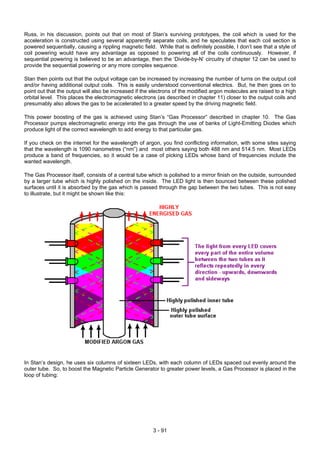 Russ, in his discussion, points out that on most of Stan’s surviving prototypes, the coil which is used for the
acceleration is constructed using several apparently separate coils, and he speculates that each coil section is
powered sequentially, causing a rippling magnetic field. While that is definitely possible, I don’t see that a style of
coil powering would have any advantage as opposed to powering all of the coils continuously. However, if
sequential powering is believed to be an advantage, then the ‘Divide-by-N’ circuitry of chapter 12 can be used to
provide the sequential powering or any more complex sequence.
Stan then points out that the output voltage can be increased by increasing the number of turns on the output coil
and/or having additional output coils. This is easily understood conventional electrics. But, he then goes on to
point out that the output will also be increased if the electrons of the modified argon molecules are raised to a high
orbital level. This places the electromagnetic electrons (as described in chapter 11) closer to the output coils and
presumably also allows the gas to be accelerated to a greater speed by the driving magnetic field.
This power boosting of the gas is achieved using Stan’s “Gas Processor” described in chapter 10. The Gas
Processor pumps electromagnetic energy into the gas through the use of banks of Light-Emitting Diodes which
produce light of the correct wavelength to add energy to that particular gas.
If you check on the internet for the wavelength of argon, you find conflicting information, with some sites saying
that the wavelength is 1090 nanometres (“nm”) and most others saying both 488 nm and 514.5 nm. Most LEDs
produce a band of frequencies, so it would be a case of picking LEDs whose band of frequencies include the
wanted wavelength.
The Gas Processor itself, consists of a central tube which is polished to a mirror finish on the outside, surrounded
by a larger tube which is highly polished on the inside. The LED light is then bounced between these polished
surfaces until it is absorbed by the gas which is passed through the gap between the two tubes. This is not easy
to illustrate, but it might be shown like this:
In Stan’s design, he uses six columns of sixteen LEDs, with each column of LEDs spaced out evenly around the
outer tube. So, to boost the Magnetic Particle Generator to greater power levels, a Gas Processor is placed in the
loop of tubing:
3 - 91
 