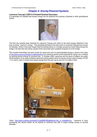 A Practical Guide to Free-Energy Devices Author: Patrick J. Kelly
Chapter 4: Gravity-Powered Systems
Lawrence Tseung’s COP=3.4 Pulsed-Flywheel Generator.
It is generally not realised that excess energy can be obtained from pulsing a flywheel or other gravitational
device.
This fact has recently been stressed by Lawrence Tseung who refers to the extra energy obtained in this
way as being “Lead-out” energy. This gravitational feature has been part of university Engineering courses
for decades, where it has been taught that the loading stress on a bridge caused by a load rolling across the
bridge is far less than the stress caused if that same load were suddenly dropped on to the bridge.
This impulse technology has been known for some time and it is demonstrated driving a canoe in the video
at http://www.youtube.com/watch?v=XMhAIdqH0Cs but Lawrence points out the potential for using it as a method
for gaining excess energy for practical use. In October 2009, Lawrence and his band of helpers ran public
demonstrations of an early prototype electrical pulsing system which produces excess output energy of COP
= 3.3, that is, with 3.3 times more output energy than the user has to put into it to make it work:
Video: http://www.youtube.com/watch?v=tiafQ9R-REs&feature=mfu_in_order&list=UL Lawrence is busy
developing this device further as he intends to construct one with a output energy excess of several
kilowatts.
4 - 1
 