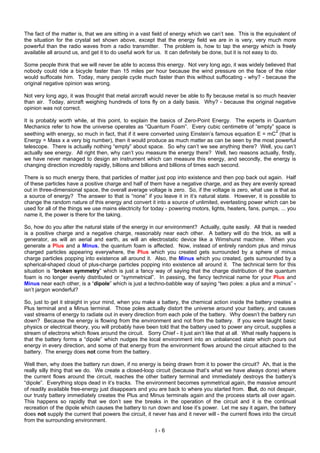 I - 6
The fact of the matter is, that we are sitting in a vast field of energy which we can’t see. This is the equivalent of
the situation for the crystal set shown above, except that the energy field we are in is very, very much more
powerful than the radio waves from a radio transmitter. The problem is, how to tap the energy which is freely
available all around us, and get it to do useful work for us. It can definitely be done, but it is not easy to do.
Some people think that we will never be able to access this energy. Not very long ago, it was widely believed that
nobody could ride a bicycle faster than 15 miles per hour because the wind pressure on the face of the rider
would suffocate him. Today, many people cycle much faster than this without suffocating - why? - because the
original negative opinion was wrong.
Not very long ago, it was thought that metal aircraft would never be able to fly because metal is so much heavier
than air. Today, aircraft weighing hundreds of tons fly on a daily basis. Why? - because the original negative
opinion was not correct.
It is probably worth while, at this point, to explain the basics of Zero-Point Energy. The experts in Quantum
Mechanics refer to how the universe operates as “Quantum Foam”. Every cubic centimetre of “empty” space is
seething with energy, so much in fact, that if it were converted using Einstein’s famous equation E = mC
2
(that is
Energy = Mass x a very big number), then it would produce as much matter as can be seen by the most powerful
telescope. There is actually nothing “empty” about space. So why can’t we see anything there? Well, you can’t
actually see energy. All right then, why can’t you measure the energy there? Well, two reasons actually, firstly,
we have never managed to design an instrument which can measure this energy, and secondly, the energy is
changing direction incredibly rapidly, billions and billions and billions of times each second.
There is so much energy there, that particles of matter just pop into existence and then pop back out again. Half
of these particles have a positive charge and half of them have a negative charge, and as they are evenly spread
out in three-dimensional space, the overall average voltage is zero. So, if the voltage is zero, what use is that as
a source of energy? The answer to that is “none” if you leave it in it’s natural state. However, it is possible to
change the random nature of this energy and convert it into a source of unlimited, everlasting power which can be
used for all of the things we use mains electricity for today - powering motors, lights, heaters, fans, pumps, ... you
name it, the power is there for the taking.
So, how do you alter the natural state of the energy in our environment? Actually, quite easily. All that is needed
is a positive charge and a negative charge, reasonably near each other. A battery will do the trick, as will a
generator, as will an aerial and earth, as will an electrostatic device like a Wimshurst machine. When you
generate a Plus and a Minus, the quantum foam is affected. Now, instead of entirely random plus and minus
charged particles appearing everywhere, the Plus which you created gets surrounded by a sphere of minus
charge particles popping into existence all around it. Also, the Minus which you created, gets surrounded by a
spherical-shaped cloud of plus-charge particles popping into existence all around it. The technical term for this
situation is “broken symmetry” which is just a fancy way of saying that the charge distribution of the quantum
foam is no longer evenly distributed or “symmetrical”. In passing, the fancy technical name for your Plus and
Minus near each other, is a “dipole” which is just a techno-babble way of saying “two poles: a plus and a minus” -
isn’t jargon wonderful?
So, just to get it straight in your mind, when you make a battery, the chemical action inside the battery creates a
Plus terminal and a Minus terminal. Those poles actually distort the universe around your battery, and causes
vast streams of energy to radiate out in every direction from each pole of the battery. Why doesn’t the battery run
down? Because the energy is flowing from the environment and not from the battery. If you were taught basic
physics or electrical theory, you will probably have been told that the battery used to power any circuit, supplies a
stream of electrons which flows around the circuit. Sorry Chief - it just ain’t like that at all. What really happens is
that the battery forms a “dipole” which nudges the local environment into an unbalanced state which pours out
energy in every direction, and some of that energy from the environment flows around the circuit attached to the
battery. The energy does not come from the battery.
Well then, why does the battery run down, if no energy is being drawn from it to power the circuit? Ah, that is the
really silly thing that we do. We create a closed-loop circuit (because that’s what we have always done) where
the current flows around the circuit, reaches the other battery terminal and immediately destroys the battery’s
“dipole”. Everything stops dead in it’s tracks. The environment becomes symmetrical again, the massive amount
of readily available free-energy just disappears and you are back to where you started from. But, do not despair,
our trusty battery immediately creates the Plus and Minus terminals again and the process starts all over again.
This happens so rapidly that we don’t see the breaks in the operation of the circuit and it is the continual
recreation of the dipole which causes the battery to run down and lose it’s power. Let me say it again, the battery
does not supply the current that powers the circuit, it never has and it never will - the current flows into the circuit
from the surrounding environment.
 