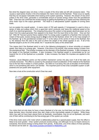 But what this diagram does not show, is that a couple of the drive belts are left with excessive slack. This
causes a rapid series of jerks in the drive between the mains motor and the flywheel. These occur so rapidly
that they do not appear noticeable when looking at the system operating. However, this stream of very short
pulses in the drive chain, generates a considerable amount of excess energy drawn from the gravitational
field. Chas has now confirmed the excess energy by getting the flywheel up to speed and then switching the
drive motor input to the output generator. The result is a self-powered system capable of running extra
loads.
Let me explain the overall system. A mains motor of 750 watt capacity (1 horsepower) is used to drive a
series of belts and pulleys which form a gear-train which produces over twice the rotational speed at the
shaft of an electrical generator. The intriguing thing about this system is that greater electrical power can be
drawn from the output generator than appears to be drawn from the input drive to the motor. How can that
be? Well, Mr Tseung’s gravity theory explains that if a energy pulse is applied to a flywheel, then during the
instant of that pulse, excess energy equal to 2mgr is fed into the flywheel, where “m” is the mass (weight) of
the flywheel, “g” is the gravitational constant and “r” is the radius of the centre of mass of the flywheel, that
is, the distance from the axle to the point at which the weight of the wheel appears to act. If all of the
flywheel weight is at the rim of the wheel, the “r” would be the radius of the wheel itself.
This means that if the flywheel (which is red in the following photographs) is driven smoothly at constant
speed, then there is no energy gain. However, if the drive is not smooth, then excess energy is drawn from
the gravitational field. That energy increases as the diameter of the flywheel increases. It also increases as
the weight of the flywheel increases. It also increases if the flywheel weight is concentrated as far out
towards the rim of the flywheel as is possible. It also increases, the faster the impulses are applied to the
system.
However, Jacob Bitsadze points out that another mechanism comes into play even if all of the belts are
correctly tensioned. The effect is caused by the perpetual inward acceleration of the material of the flywheel
due to the fact that it rotates in a fixed position. He refers to it as being ‘the rule of shoulder of Archimedes’
which is not something with which I am familiar. The important point is that Chas Campbell’s system is self-
powered and can power other equipment.
Now take a look at the construction which Chas has used:
You notice that not only does he have a heavy flywheel of a fair size, but that there are three or four other
large diameter discs mounted where they also rotate at the intermediate speeds of rotation. While these
discs may well not have been placed there as flywheels, nevertheless, they do act as flywheels, and each
one of them will be contributing to the free-energy gain of the system as a whole.
If the drive motor were a DC motor which is deliberately pulsed by a special power supply, then the effect is
likely to be even greater. Chas’ system produces excess energy, and although it is by no means obvious to
everybody, that excess energy is being drawn from gravity. At this time, one of the videos of Chas operating
his device can be seen at: http://www.youtube.com/watch?v=8QD2Whs_LxA.
4 - 5
 