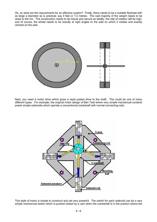 Ok, so what are the requirements for an effective system? Firstly, there needs to be a suitable flywheel with
as large a diameter as is practical, say 4 feet or 1.2 metres. The vast majority of the weight needs to be
close to the rim. The construction needs to be robust and secure as ideally, the rate of rotation will be high,
and of course, the wheel needs to be exactly at right angles to the axle on which it rotates and exactly
centred on the axle:
Next, you need a motor drive which gives a rapid pulsed drive to the shaft. This could be one of many
different types. For example, the original motor design of Ben Teal where very simple mechanical contacts
power simple solenoids which operate a conventional crankshaft with normal connecting rods:
This style of motor is simple to construct and yet very powerful. The switch for each solenoid can be a very
simple mechanical switch which is pushed closed by a cam when the crankshaft is in the position where the
4 - 6
 